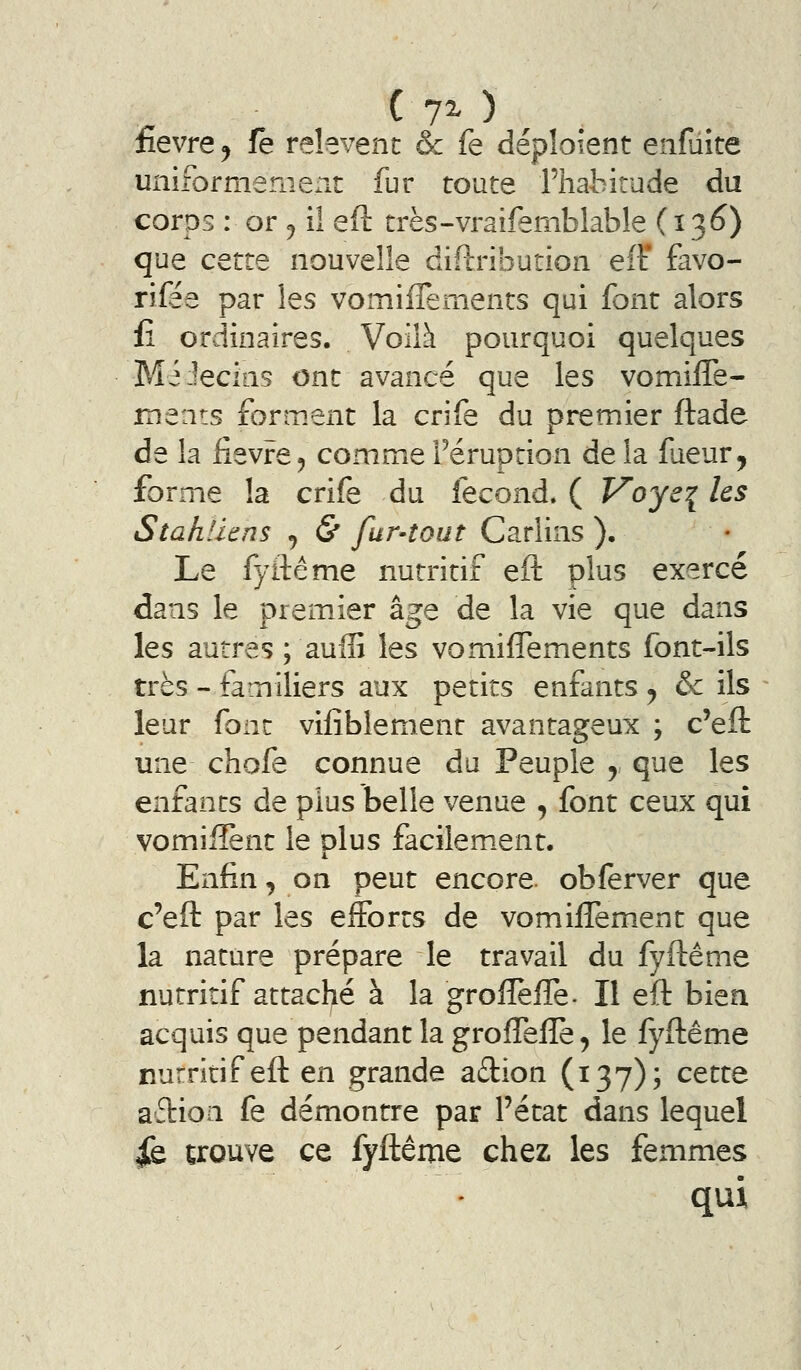 c 70 ; . fièvre y fe relèvent & fe déploient enfuite uniformemexit fur toute Fhahirude du corps : or 5 il eft très-vraifemblable (ï'^6) que cette nouvelle diftribution efF favo- riiee par les vomiflements qui font alors Il ordinaires. Voilà pourquoi quelques MéJecias ont avancé que les vomiffe- ments forment la crife du premier ftade de la fièvre5 commeFéruprion delà fueur, forme la crife du fécond. ( Voye{ les Stahliens ^ & fur-tout Carlins ). Le fyftéme nutritif eft plus exercé dans le premier âge de la vie que dans les autres ; aulG les vomiflements font-ils très - familiers aux petits enfants ^ & ils leur font vifîblement avantageux ; c'eft une chofe connue du Peuple , que les enfants de plus belle venue , font ceux qui vomiiîènt le dIus facilem.ent. Enfin, on peut encore obferver que c'eft par les efforts de vomiffement que la nature prépare le travail du fyflême nutritif attaché à la grofleffe. Il eft bien acquis que pendant la grofTeife, le fyftême nurritif eft en grande aftion (137); cette aflioa fe démontre par l'état dans lequel fe trouve ce fyftême chez les femmes qui