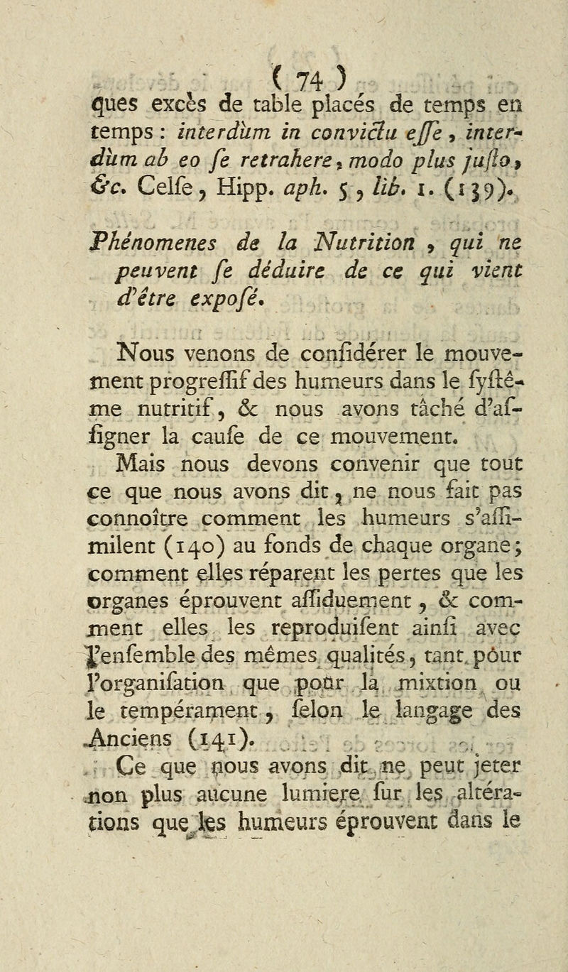 ques excès de table placés de temps en temps : interdïim in conviclu ejfe, ïnter-^ dîim ab eo fe retrahere^ modo plus jufto$ é'c* Celfe^ Hipp. aph. 5 ^ lia* i. (159)* Phénomènes de la Nutrition » qui ne peuvent fe déduire de ce qui vient d'hêtre expofé. Nous venons de conîîdérer le mouve- ment progreffif des humeurs dans le fyftê-* me nutritif 5 &c nous avons tâché d'af- lîgner la caufe de ce mouvement. Mais nous devons convenir que tout ce que nous avons dit ^^ ne nous fait pas connoître comment les hum.eurs s'affi- milent (140) au fonds de chaque organe; comment elles réparent les pertes que les organes éprouvent afTiduement, & com- ment elles les reproduifent ainfî avec Yenfembledes mêmes qualités, tant.,pour l'organifation que pour Jâ mixtion ou le tempérament^ félon le langage des anciens (141 )• ,, . Ce que nous avons ,dit,ne^ peut jeter dnon plus aucune lumière, fur Je3 altéra- fions que^ks humeurs éprouvent dans le