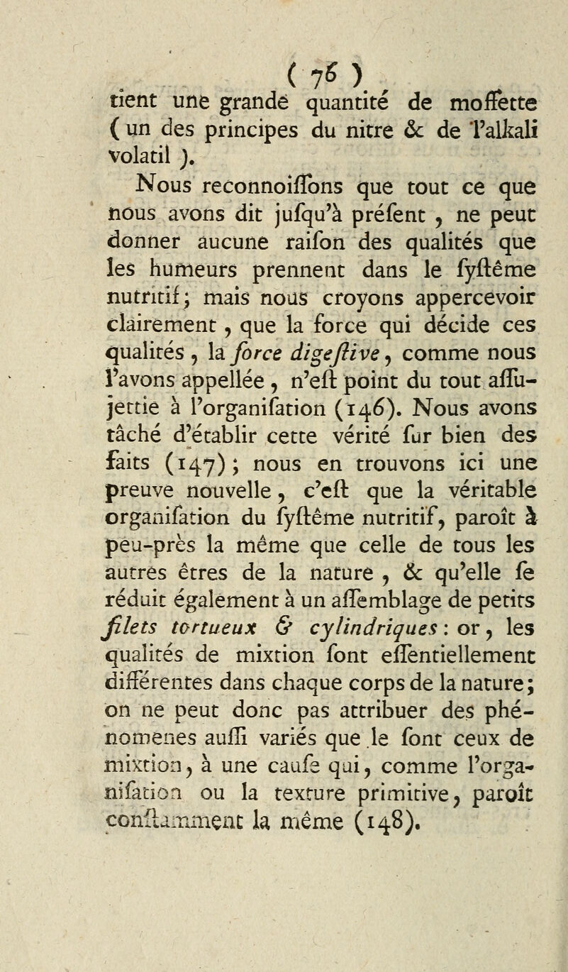 (70 , tient une grande quantité de moffette ( un des principes du nitre &c de Talkalî volatil ). Nous reconnoîfîbns que tout ce que nous avons dit jufqu'à préfent , ne peut donner aucune raifon des qualités que les humeurs prennent dans le fyftême nutritif; mais nous croyons appercevoir clairement, que la force qui décide ces qualités , la force digejlive 5 comme nous fàvons appellée , n'eft point du tout aflu- jettiê à Porganifation (146). Nous avons tâché d'établir cette vérité fur bien des faits (i4'7); nous en trouvons ici une preuve nouvelle, c'eft que la véritable orgànifation du fyftême nutritif, paroît à peu-près la même que celle de tous les autres êtres de la nature j & qu'elle fe réduit également à un aflemblage de petits jîlets tortueux & cylindrique.^ : or ^ les qualités de mixtion font effentiellement différentes dans chaque corps de la nature; on ne peut donc pas attribuer de$ phé- nomènes aufli variés que .le font ceux de mixtionj à une caufe qui, comme l'orga- nifatioa ou la texture primitive ; paroît con{lair.nienc h même (148).