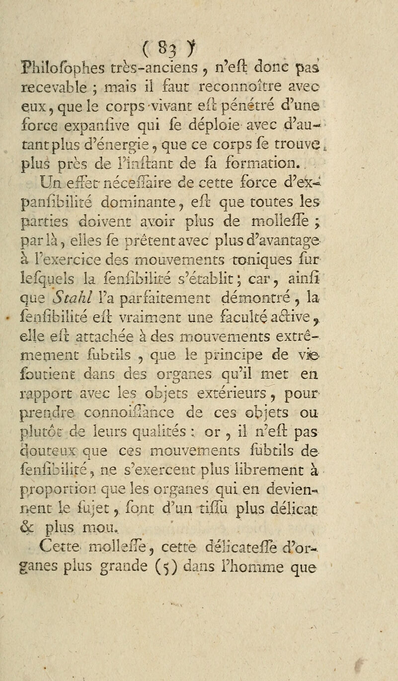 Philofophes très-anciens ^ n'eft donc paa recevable ; mais il faut reconnoitre avec eux 5 que le corps vivant efl: pénétré d'une force expaniîve qui fe déploie avec d'au- tant plus d'énergie ^ que ce corps fe trouve, plus près de Fiiiftant de fa formation.. Un-eifecnéceiïàire decQtte force d'ex-^ panfibilité dominante j eft que toutes les- parties doivent avoir plus de molîefle ; parla., elles fe prêtent avec plus d'avantage à l'exercice des mouvements toniques fur lefquels la feniibilite s'établit; car, ainfî que Stahl l'a parfaitement démontré , la fenfîbilité eft vraim.ent une faculté aâive ^ elle eit attachée à des mouvements extrê-. meuient fubtils , que le principe de vfe^ foutient dans des organes qu'il met en. rapport avec les objets extérieurs^ pour prendre, connoiflance de ces objets o\i plutôt à-Q leurs qualités :. or 5 il n'eft pas qouteux que ces mouvements fiibtils de- feniibilite ^ ne s'exercent plus librement à proportion que les organes qui en devien-^ nent le fujet ^ font d'un tiffu plus délicat & plus niQUo Cette' molleiie 5 cette délicatefle d'or-- ganes plus grande ($) dans Flionimie que