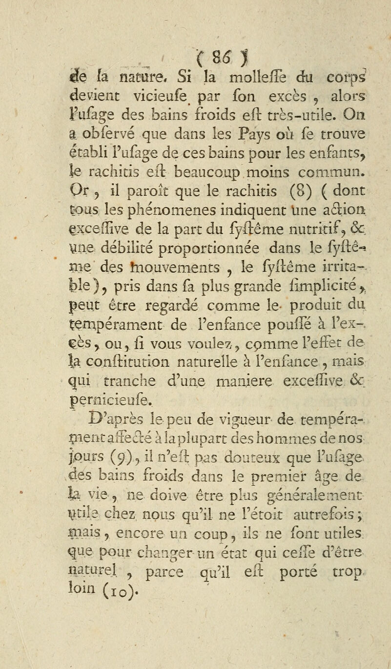 ëe h namre* Si la molleiTe du côrps devient vicieufe par fon excès j alors Fufage des bains froids eft très-utile. On a obfervé que dans les Pays où fe trouve établi Fufage de ces bains pour les enfants^ îe rachitis eft beaucoup moins commun. Or^ il parole que le rachitis (8) ( dont tous les phénomènes indiquent Ime aâion txceffive de la part du fyftême nutritif^ & vue débilité proportionnée dans le fyftê-? me' des hiouvements j le fyftême irrita-, ble ) y pris dans fa plus grande iimplicité ^^ peut être regarde comme le- produit du tempérament de l'enfance poufle à Fex-, ^ès y_ ou 5 fî vous voulez ^ cpmme l'effet de la conftitution naturelle à l'enfance , mais qui tranche d'une manière exceffive & pernicieufe. D'après le peu de vig^aenr- de tempéra- çientaireclé à la plupart des hommes de nos jpurs (9)5 il n'eft pas douteux que l'ufa^e des bains froids dans le premier âge de fe vie 5 ne doive être plus généralement iitile chez nous qu'il ne l'étoit autrefois ; in^is 9 encore un coup j ils ne font utiles, que pour changer un état qui ceiTe d'être natiirel ^ parce qu'il eft porté trop, loin (10).