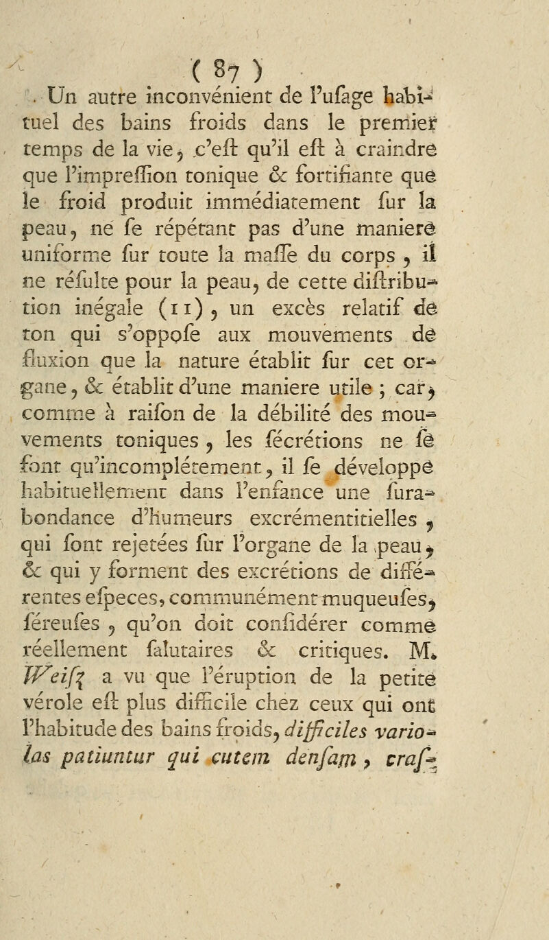 . Un autre inconvénient de Fufage hàbi-*' tuel des bains froids dans le premief temps de la vie 5 ,c'eft qu'il eft à craindre que Fimpreffion tonique & fortifiante que le froid produit immédiatement fur la peau 5 ne fe répétant pas d'une maniéré uniforme fur toute la m.alle du corps 5 il ne réfuke pour la peau^ de cette diflribu^ tion inégale (11)5 un excès relatif de ton qui s'oppofe aux mouvements de fluxion que la nature établit fur cet or^ gane, & établit d'une manière utile ; car^ comm.e à raifbn de la débilité des mou* vements toniques , les fécrétions ne fè font qu'incomplètement ^ il fe développé habituellement dans l'enfance une fura^ bondance d'humeurs excrémentitielles ^ qui font rejetées fur l'organe de la .peau y ôc qui y forment des excrétions de diffé^ rentes eîpeces, communémentmuqueufes^ féreufes ^ qu'on doit coniîdérer comme réellement faîutaires & critiques. M* TF'eif^ a vu que l'éruption de la petite vérole eft plus difEcile chez ceux qui onÊ l'habitude des bains froids^ difficiles vario^ las patiuntur qui eut cm denfam y craft