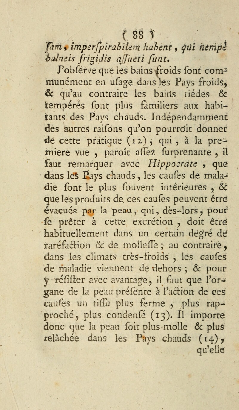 Tàfh f imperfpirabiUm habent 9 qui hsrhpc iaineis frigiJis ajjucti fiint. Fobférve que ies bains froids font com- munément en ufage dans les Pays froidsj ic qu'au contraire les bains riédes & tempérés font plus familiers aux habi- tants des Pays chauds* Indépendamment dès autres raifôns qu'on pourrdit donner dé cette pratiqué (ix) ^ qui, à la pre- îniere vue , paroît allez furprenante 5 il faut remarquer avec Hippocrate f que dans lé^ Pays chauds, les caufès de mala- die font le plus fouvent intérieures y &C que les produits de. ces caufes peuvent être évacués par la peau^ qui, dès-lors^ pouf •fe prêter à cette excrétion y doit être habituellement dans un certain degré dé raréfaciion & de moîleffe ; au contraire y dans les climats très-froids 5 lés caufes de maladie viennent de dehors ; & pour y réfîfter avec avantage ^ il faut que l'or-^ gane de la peau préfente à Fadion de ces caufes un tiflù plus ferme 5 plus rap- proché 5 plus condenfé (13). Il importe donc que la peau foit plus molle & plus relâchée dans les Pays chauds (14) y qu'elle