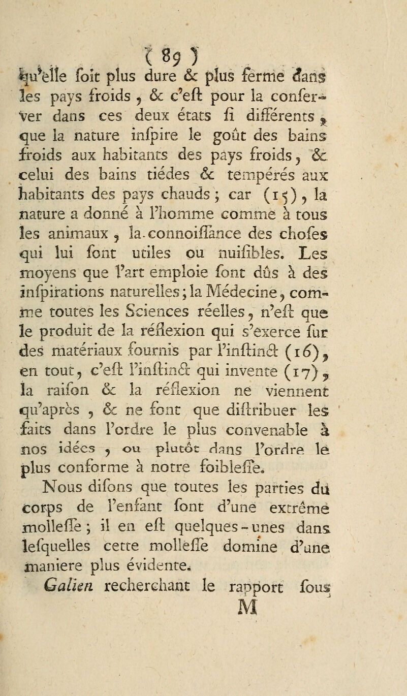 189 ) ^u^èlîe foît plus dure & plus ferme âané les pays froids 5 & c'eft pour la confer« Ver dans ces deux états iî différents ^ que la nature inlpire le goût des bains froids aux habitants des pays froids 5 &. celui des bains tiédes &c tempérés aux habitants des pays chauds; car (15)5 la nature a donné à l'homme comme à tous les animaux 5 la-connoiflance des chofes qui lui font utiles ou nuifîbles. Les moyens que l'art emploie font dûs à des înfpirations naturelles ; la Médecine ^ corn- îïie toutes les Sciences réelles ^ n'eft que le produit de la réflexion qui s'exerce fur des matériaux fournis par Finftind: (16), en tout 5 c'eft Finftinéc qui invente (17) ^ la raifon & la réflexion ne viennent qu'après , & ne font que diftribuer les ' faits dans l'ordre le plus convenable à nos idées j ou plutôt dans l'ordre lé plus conforme à notre foiblelTe, Nous difons que toutes les parties dii corps de l'enfant font d'une extrême HioUefle ; il en eft quelques - unes dans lefquelles cette mollelTe domine d'une nianiere plus évidente, Galkn recherchant le raoport fous M
