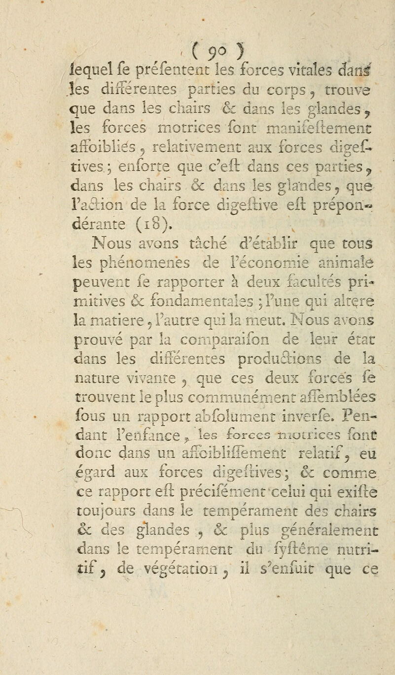 ' ( 9^ ) lequel fe prefeiitent les forces vitales âmi ,îes diliérentes parties du corps ^ trouve que dans les chairs & dans les glandes ^ les forces motrices font manifeftemenî: affoibliés, relativement aux forces dis-ef» tives.; enforre que c'eft dans ces parties^ dans les chairs & dans les gla'ndes ^ que Faâion de la force digeftive eft prépon- dérante (i8). Nous avons tâché d^etablir que tous les phénomènes de Féconomie animate peuvent fe rapporter à deux facultés pri- mitives & fondamentales ;rune qui alt(^re la matière ^ l'autre qui la meut. Nous avons prouvé par la comparaifon de leur état dans les différentes produâions de la nature vivante 5 que ces deux forcés fe trouvent le plus comjnunément alièmJolées fous un rapport abfolument inverfe. Pen- dant l'enfance ^ les forces motrices font donc dans un affcibliffement relatif 5 eu égard aux forces digeftives; & comme ce rapport efl précifément'celui qui exifte toujours dans le tempérament des chairs oc des glandes 5 & plus généralement dans le tempérament du fyftérne nutri- tif 5 de végétation ^ il s^enfuit que ce