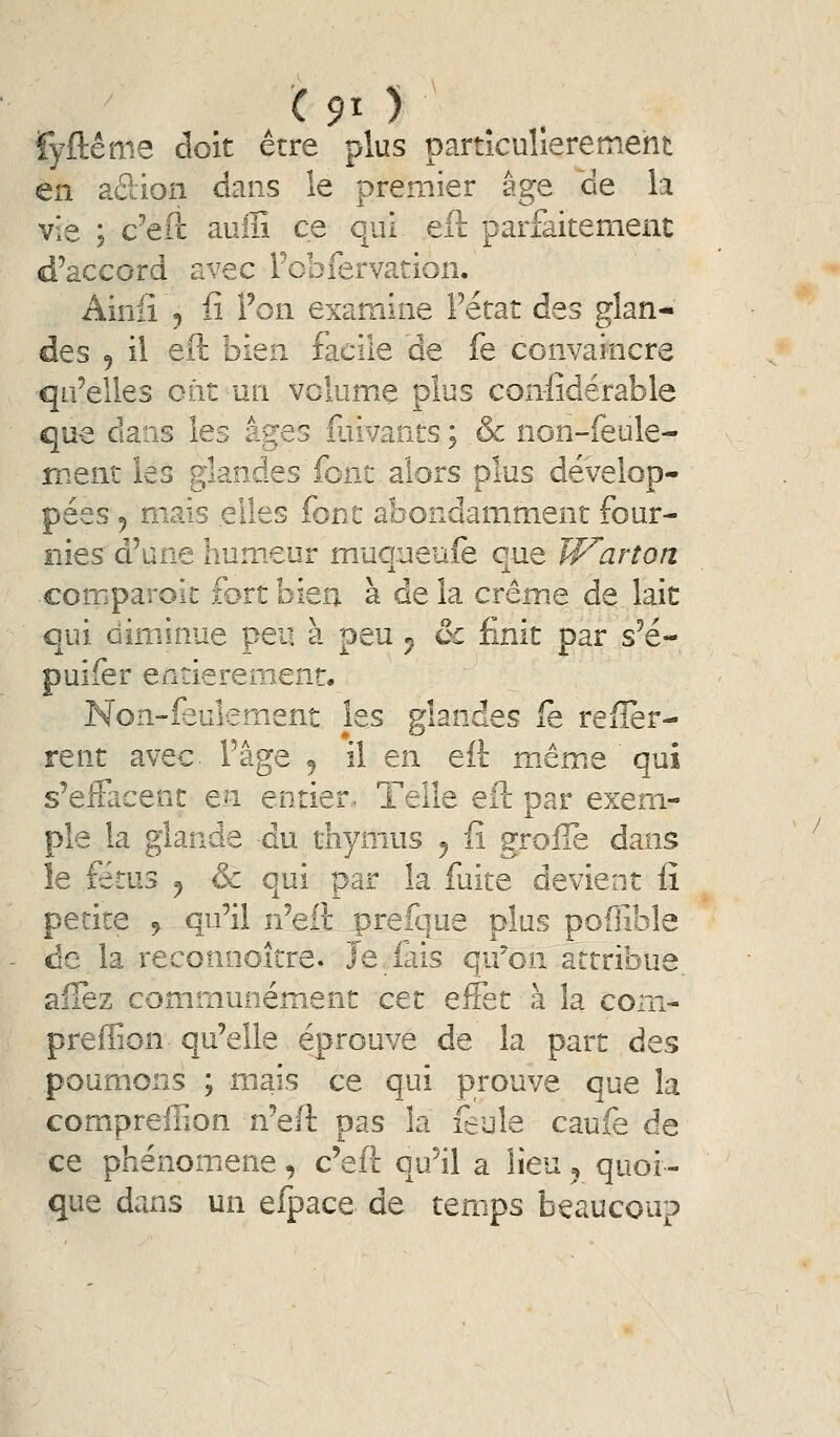 éme doit être plus particulièrement en aûion dans le premier âge de la vie ; c^ePc auffi ce qui eil parfaitement d'accord avec Fobfervation. Ainiî 5 fi Ton examine Fetat des glan- des 5 il eft bien facile àe fe convaincre qu'elles ont un volume plus confidérable que dans les âges îuivants ; &c non-feule- ment les glandes font alors plus dévelop- pées 5 mais elles font abondamment four- nies d'une humeur mucmeuîe que Warton comparoic fort bien à de la crème de laie qui ûîminue peu a peu ^ oc rinit par s e- puifer entièrement. Non-feuîement les glandes fe refîèr- rent avec. Fâge ^ il en eft même qui s'effacent en entier. Telle eft par exem- ple la glande du thymus ^ fi grolTe dans îe fétus ^ & qui par la fuite devient fî petite 9 qu'il n'eft prefque plus poflible de la reconnoître. Je lais qu'on attribue, aîTez communément cet effet à la corn- preffion qu'elle éprouve de la part des poumons ; mais ce qui prouve que la compreff.on n'eft pas la feule caufe de ce phénomène, c'eft qu'il a lieu ^ quoi- que dans un efpace de temps beaucoup