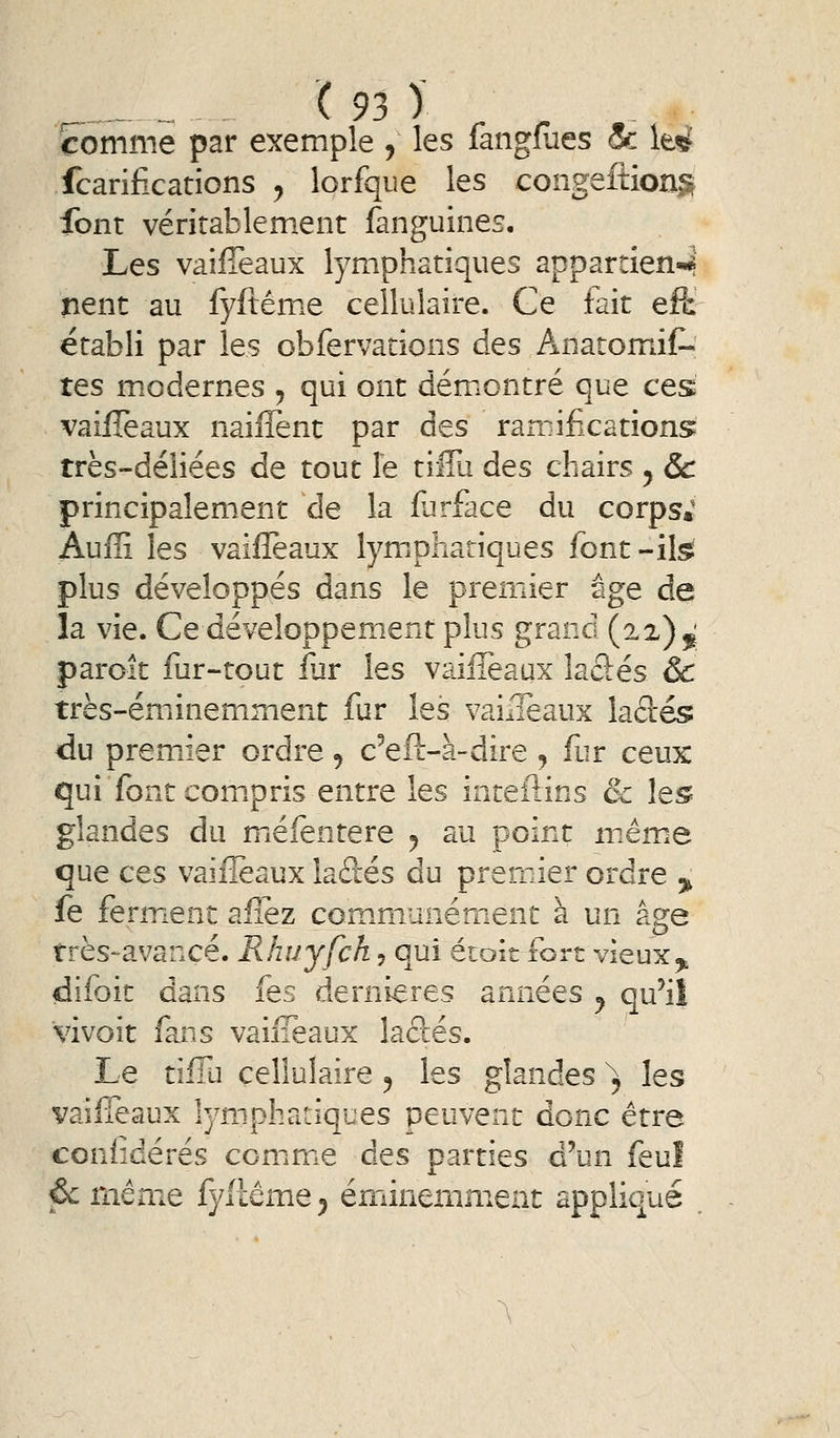 comme par exemple , les fangmes & \t4 fcarifications y lorfque les congeftion^r font vériîablem.ent fanguines. Les vaifîèaux lymphatiques appartien-4 nent au lyftémie cellulaire. Ce fait efl: établi par les obfervations des AnatomiC- tes m.odernes , qui ont démontré que ces vailTeaux naiffent par des rairifications très-déliées de tout le tiffu des chairs ^ & principalement de la fiirface du corps; Auffi les vaifîèaux lymphatiques font -ilsï plus développés dans le premier âge de la vie. Ce développement plus grand (22)5^ paroit fur-tout fur les vaifîèaux laâés ôc très-éminemment fur les vaiileaux laâés du premxier ordre, c'eft-à-dire, fur ceux: qui font com.pris entre les inteilins & les glandes du miéfentere ^ au point mémie que ces vaifîèaux laâés du premier ordre 3^ fe ferm^ent afîez communément à un âge très-avancé. Rhuyfck^ qui étoitibrt vieux^ difoit dans fes dernières années ^ qu'il vivoit fans vaiiTeaux laâés. Le tifTu cellulaire ^ les glandes ^ les vaifîèaux lymphatiques peuvent donc être conlîdérés comme des parties d'un feul pc même fyllême^ éminemment appliqué