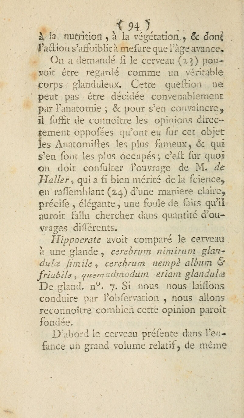 à la nutrîtiotî, à la végétation,^ & âoni l'adion s'affoiblit à mefare que l'âge avance. On a demandé iS le cerveau (xj) pou- yok être regardé comme un véritable corps glanduleux. Cette queftion ne peut pas être décidée convenablement par Fanatomie ; & pour s'en convaincre^ îl fufnt de connoitre les opinions direc- lement oppofees qu'ont eu fur cet objet les Anatomiftes les plus fameux ^ & qui s^en. font les plus occapés; c^eft lur quoi on doit confulter Fouvrage de M*: d^ Haller ^ qui a fi bien mérité de la fcience^ en râffemblant (24) d'une manière claire^ précife 5 élégante 5 une foule de faits qu'il auroit fallu chercher dans quantité d'ou«- vrages différents. Hippocrate avoit comparé le cerveau à une glande j cerebrum nimirum glan^ dui(Z fiîuile j cerebrum nempè album & friabïU ^ ^uemadmoduni etiam glandulcâ De,gland. rP* 7. Si nous nous lailfons conduire par l'obfervation ^ nous allons reconnoitre'combien cette opinion paroîc fondée. D'abord le cerveau préfente dans l'en- fance un grand volume reiaiitj de même