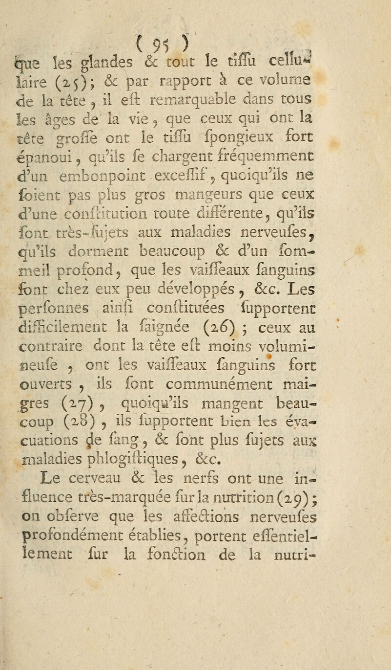 ^ae les glandes & tout le tiflu celîu^ îaire (25); & par rapport à ce volume de la tête 5 il eft remarquable dans tous les âges de îa vie ^ que ceux qui ont la tête greffe ont le tilîu fpongieux fort épanoui, qu'ils fe chargent fréquemment d'un embonpoint exceffif 5 quoiqu'ils ne fbient pas plus gros mangeurs que ceux d'une confiituticn toute différente 5 qu'ils font très-iiijets aux maladies nerveufes, qu'ils dorment beaucoup & d'un fom- meil profond 5 que les vaifîèaux fanguins font chez eux peu développés 9 &g. Les perfonnes ainfî conftituées fupportent difHcilement la faignée (z6) ; ceux au contraire dont la tête eft moins volumn- îieufe j ont les vaiffeaux fanguins fort ouverts y ils font communém_ent mai- gres (27) 5 quoiqu'ils mangent beau- coup (x8) 5 ils fupportent bien les éva- cuations ^e fang 5 & font plus fujets aux maladies phlogiftiques 5 &c. Le cerveau & les nerfs ont une in- fluence très-marquée fur la nutrition (29) ; on obferve que les aiieftions nerveufes profondément établies ^ portent effentiel- lement fur la fonifiion de îa nutri-