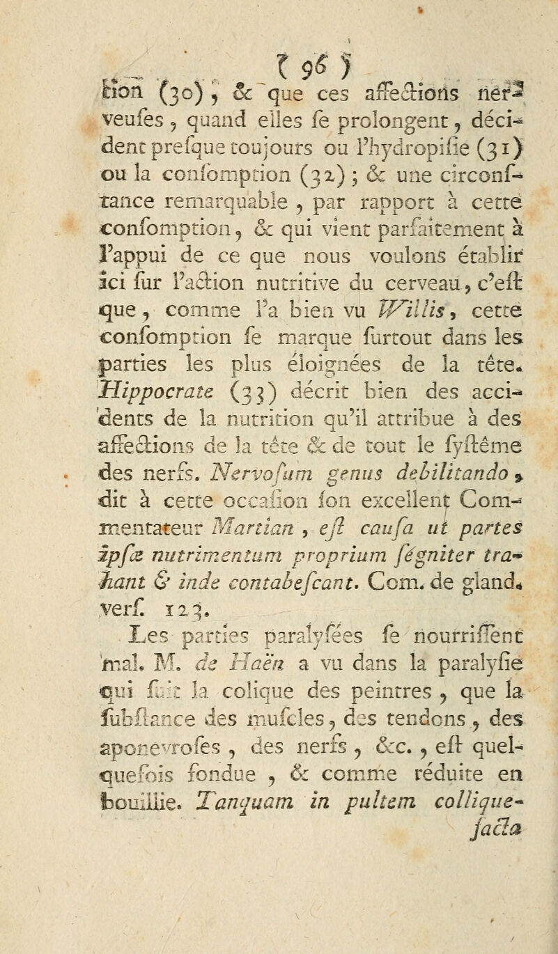 cion (30) , Se que ces affec!:ioîîs net^ veufes 5 quand elles fe prolongent, décU dent preique toujours ou Fhydropifie (31) ou la coniomption (3X) ; & une circonf-* tance remarquable ^ par rapport à cette confomption j ôc qui vient parfaitement à l'appui de ce que nous voulons établir ici fur Faction nutritive du cerveau, c'eft que, comme Fa bien vu Tf^illis, cette confomption fe marque fartout dans les parties les plus éloignées de la tête* Hippocrate (33) décrit bien des acci-» dents de la nutrition qu'il attribue à des affections de la tète Se de tout le fyftêm.e des nerfs. Nervofum genus dehllhando 9. dit à cette occaiion fon exceilen|: Com- mentateur Martlan y ejl eau fa ut panes ipfz nutrimentam propriam fégniter trd'» haut & inde contabefcant, Com.de glande verf 123. Les parties paralyfées fe nourriflènt niai. M. de Haè'n a vu dans la paralyfie qui fuk la colique des peintres y que la fubflance des mufcles j d^s tendons y des sponévrofes , des nerfs ^ &c. ^ eft quel^ quefoîs fondue , & ccm.me réduite en bouillie. Tanquam in pu hem colîique* jacla