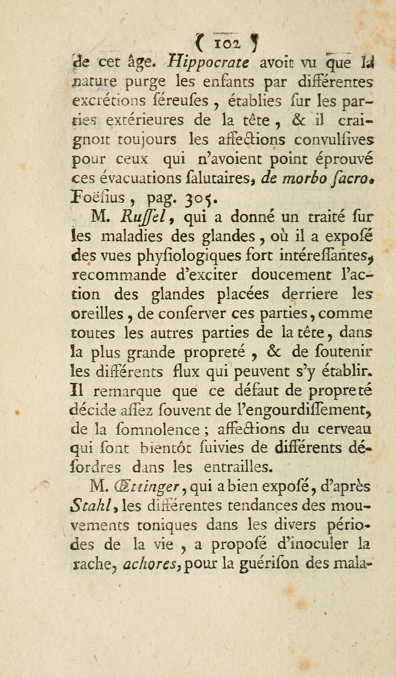 ^e cet âge. Hippocrate avoît vu que U parure purge les enfants par dilFérentes exciécions féreufes ^ établies fur les par- ties extérieures de la tête , & il crai- gnoit toujours les aifeftions convullîves pour ceux qui n'avoient point éprouvé ces évacuations falutaires, de morbo facro^ Poëiîus , pag. 30^. M. Rujfèl f qui a donné un traité fur les maladies des glandes, où il a expofe des vues phyfiologiques fort intérefîàhtes^ recommande d'exciter doucement l'ac- tion des glandes placées derrière lesr oreilles , de conferver ces parties, comme toutes les autres parties de la tête y dans la plus grande propreté , & de foutenir les différents flux qui peuvent s'y établir* Il remarque que ce défaut de propreté décide allez fouvent de l'engourdilTement^ de la fomnolence ; affeftions du cerveau qui font bientôt fuivies de différents dé* fordres dans les entrailles, M. (Sttinger ^qui a bien expofé, d'après StahljÏQS différentes tendances des mou- vements toniques dans les divers pério- des de la vie j a propofé d'inoculer la rache^ achores^ poux la guérifon des maia-