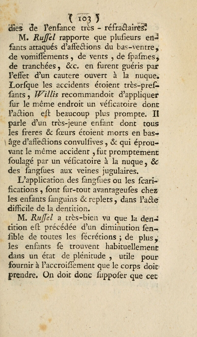 iîies 3e Tenfance très - réfraSaîrêSî M« RuJJel rapporte que plufieurs eil« fants attaqués d'aiFeâions du bas-ventre^ de vomiflèments ^ de vents , de fpafmesy de tranchées ^ &c, en furent guéris par Feiïet d'un cautère ouvert à la nuque. Lorfque les accidents étoient très-preJP- fants 5 W^illis recommandoit d'appliquer fur le même endroit un véficatoire donc l'ailion eft beaucoup plus prompte. II parle d'un très-jeune enfant dont tous les frères &c fœurs étoient morts en bas- âge d'affeâions convullives, &c qui éprou- vant le même accident 5 fut promptement foulage par un véficatoire à la nuque, & des fangfues aux veines jugulaires. L'application des fangfues ou les Icarî- fications , font fur-tout avanrageufes chez les enfants fanguins & replets, dans Fade difficile de la dentition. M. Rufjel Si très-bien vu que la den- tition eft précédée d'un diminution fen- iîble de toutes les fécrécions ; de plus.; les enfants fe trouvent habituellement dans un état de plénitude ^ utile pour fournir à l'accroilTement que le corps doit f rendre. On doit donc fuppofer que cec