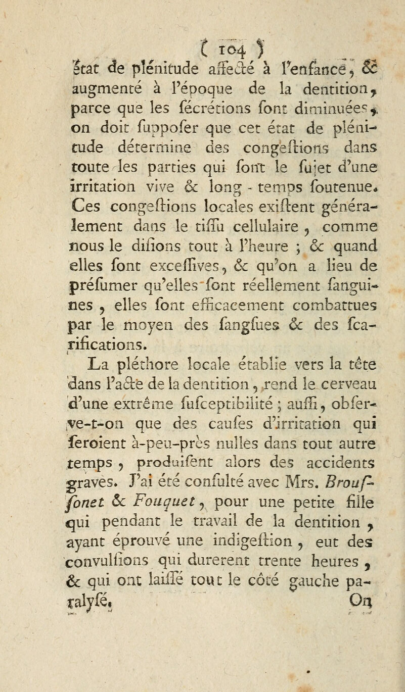 état de plénitude aiFecré à fenfancé^ Se augmenté à Fépoque de la dentition^ parce que les fécréiions font diminuées^ on doit fuppofer que cet état de pléni- tude détermine des coageilions dans toute-les parties qui font le fujet d'une irritation vive & long - temps foutenue* Ces congédions locales exiftent généra- lement dans le tiffu cellulaire 5 comme nous le dilîons tout à l'heure ; & quand elles font exceffives^ & qu'on a lieu de préfumer qu'elles font réellement fangui* nés y elles font efficacement combattues par le moyen des fangfues ôc des fca- rifications. La pléthore locale établie vers la tète dans l'aâè de la dentition 5 rend le cerveau d'une extrême fufceptibilité ; auffi, obfer* ,ve-t-on que des caufes d'irritation qui feroient à-peu-près nulles dans tout autre temps 5 produifent alors des accidents graves. J'ai été confulté avec Mrs. Brouf- fonet ôc Fouçuetj pour une petite fille qui pendant le travail de la dentition y ayant éprouvé une indigeftion ^ eut des convuliions qui durèrent trente heures , & qui ont laiffé ton t le côté gauche pa- Talyfét Ori