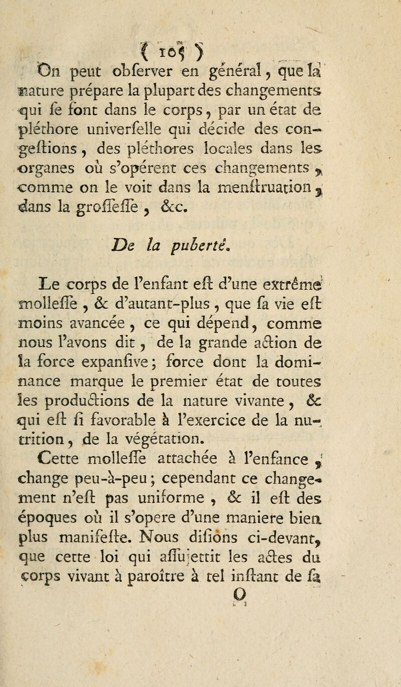 i 1^15 ^ / t)n peut obferver en général ^ que îa mature prépare la plupart des changements ^ui le font dans le corps, par un état de pléthore univerfelle qui décide des con- gédions 5 des pléthores locales dans les organes où s'opèrent ces changements ^ comme on le voit dans la menllruation ^ dans la grolTeilè ^ &c. De la puberté. Le corps de Penfant eft d'une extrême' molleire , & d'autant-plus, que fa vie eft îTioins avancée , ce qui dépend ^ comme nous l'avons dit ^ de la grande adion de îa force expanfive ; force dont la domi- nance marque le premier état de toutes les produâions de la nature vivante, & qui eft fi favorable à l'exercice de la nur trition ^ de la végétation. Cette molleffe attachée à l'enfance ^, change peu-à-peu ; cependant ce change* ment n'eft pas uniforme , & il eft des époques où il s'opère d'une manière biea plus manifefte. Nous difiôns ci-devant, que cette loi qui afliijettit les ades dii corps vivant à paroître à tel inftant de fa O