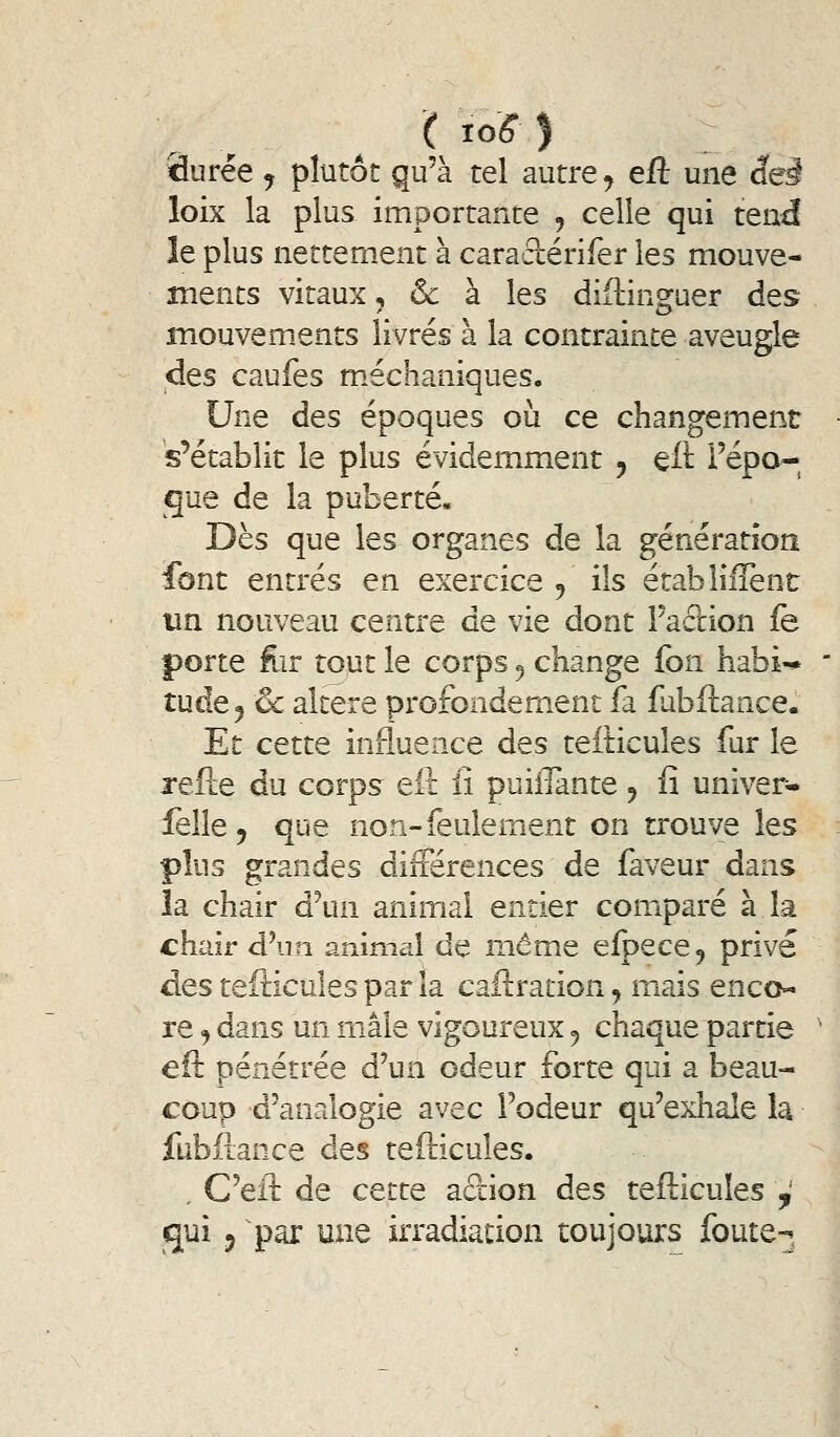fiurée ^ plutôt qu'à tel autre ^ eft une âeà loix la plus importante , celle qui tend le plus nettement à caraclérifer les mouve- ments vitaux, & à les diftinsfuer des mouvements livrés à la contrainte aveugle des caufes m.échaniques. Une des époques où ce changement 's'établit le plus évidemment , eft l'épo- que de la puberté. Dès que les organes de la génération font entrés en exercice ^ ils établifîent un nouveau centre de vie dont Taftion fe porte for tout le corps ^ change fbn habi-* * tude^ ôc altère pi*ofondem.ent fa fabftance. Et cette influence des telticules fur le refte du corps eît fi paillante ^ fi univer» felle 5 que non-feulement on trouve les plus grandes différences de faveur dans la chair à\\n animai entier comparé à la chair d'un animal de même elpece^ privé des tefticules par la caftration, mais enco- re , dans un mâle vigoureux 5 chaque partie ' eft pénétrée d'un odeur forte qui a beau- coup d'analogie avec l'odeur qu'exhale la fubiiance des tefticules. . C'eil: de cette action des tefticules ,' qui y par une irradiation toujours {buu -w