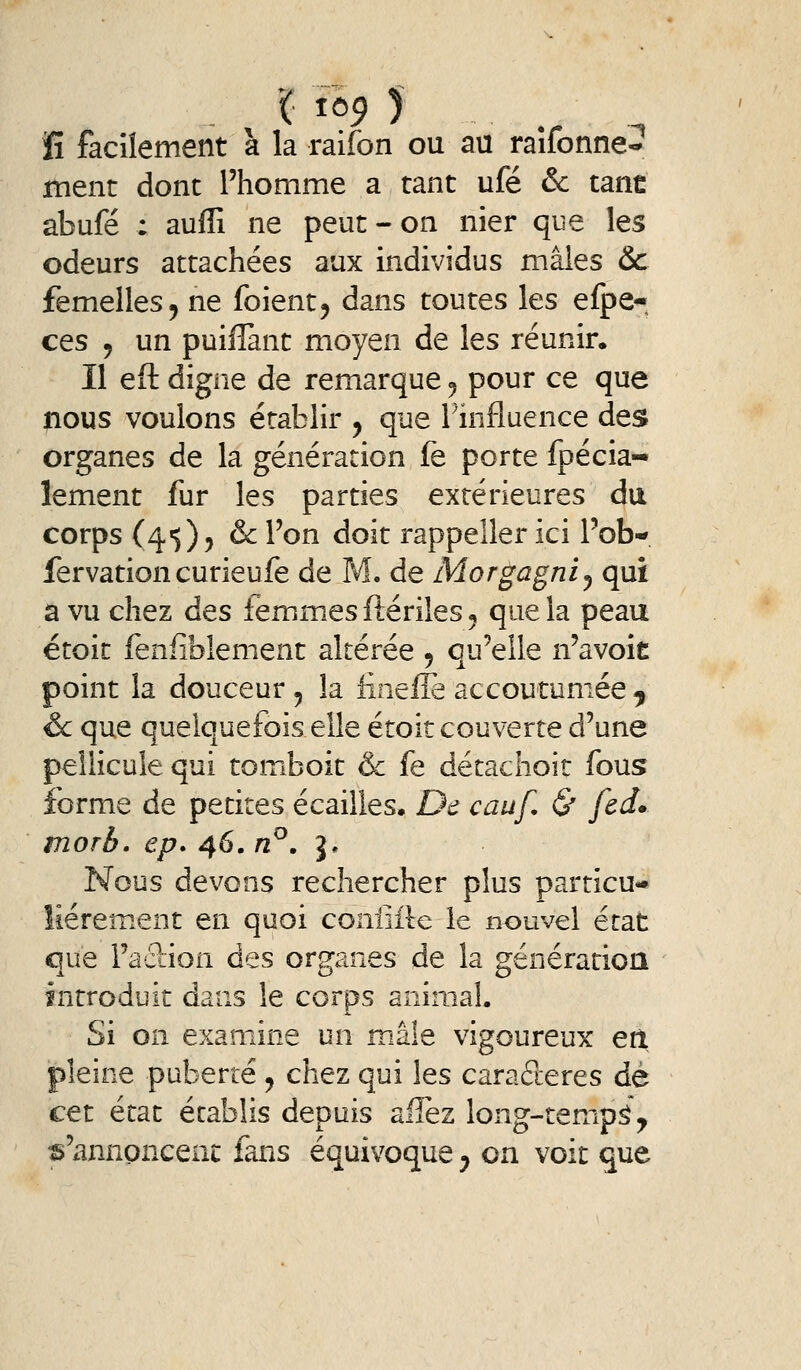 ïî faciîement à la raifon ou au raîfonne^ ment dont l'homme a tant ufé & tant: abufé : auffi ne peut - on nier que les odeurs attachées aux individus mâles 6c femelles 5 ne foient^ dans toutes les efpe- ces 5 un puiflant moyen de les réunir. Il eft digne de remarque 5 pour ce que nous voulons établir 5 que Tinfluence des organes de la génération fe porte fpécia- lement fur les parties extérieures du corps (4')) j & l'on doit rappeîler ici l'ob- fervationcurieufe de M. de Morgagnij qui a vu chez des femmes ftériles ^ que la peau étoit fenfibîement altérée ^ qu'elle n'avoit point la douceur 5 la iinefle accoutumée ^ & que quelquefois elle étoit couverte d'une pellicule qui tomboit & fe détachoit fous forme de petites écailles. De cauf. & fed» morb, ep. 46. n^. J. Nous devons rechercher plus particu- lièrement en quoi confiile le nouvel état que Faction des organes de la génératioa introduit dans le corps animal. Si on examine un m.âle vigoureux erl pleine puberté ^ chez qui les caractères dé cet état établis depuis allez long-tempâ\ s'annoncent fans équivoque ^ on voit que