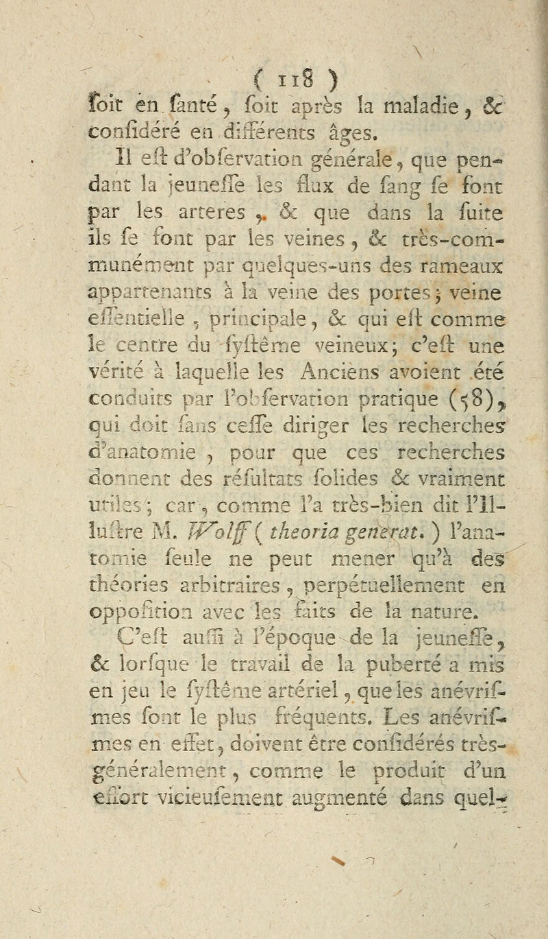 \ . ( ^ÏS ) foit en fanré, foit après la maladie, 5c confîdéré en dilFérents âi^es. Il eft d^obfervatioii générale, que pen« daiit la jeuiiefîe les flux de fang fe font par les artères ^ & que dans la fuite ils fe font par les veines, & trës-com- niunérnent par quelques-uns des rameaux appartenants à ia veine des portes 5 veine ellentieîle -/principale, & qui elï comme le centre du fyitême veineux; c'eft une vérité à laquelle les Anciens avoient été conduits par Fobfervation pratique (58)5, qui doit fans ceile diriger les recherches d^anatomie j pour que ces recherches donnent des réfultats folides & vraim.ent utiles; car^ comme Fa très-bien dit Fil- îuftre M. JV^olff^ îheoria gentmt* ) Fana- roniie feule ne peut mener Vju'à de^ théories arbitraires 5 perpétuellement en oppofîtion avec les faits de la nature. C'efi aufïî à Fépoque-de la jeuneffe^ & lorfque le travail de la puberté a mis en jeu le fyftênie artériel ^ que les anévrit mes font le plus fréquents. Les anévrif- mes en eifet^ doivent être confîdérés très- généralement, commue le produit d'un efiorc vicieufenient augm.enté dans quel-?