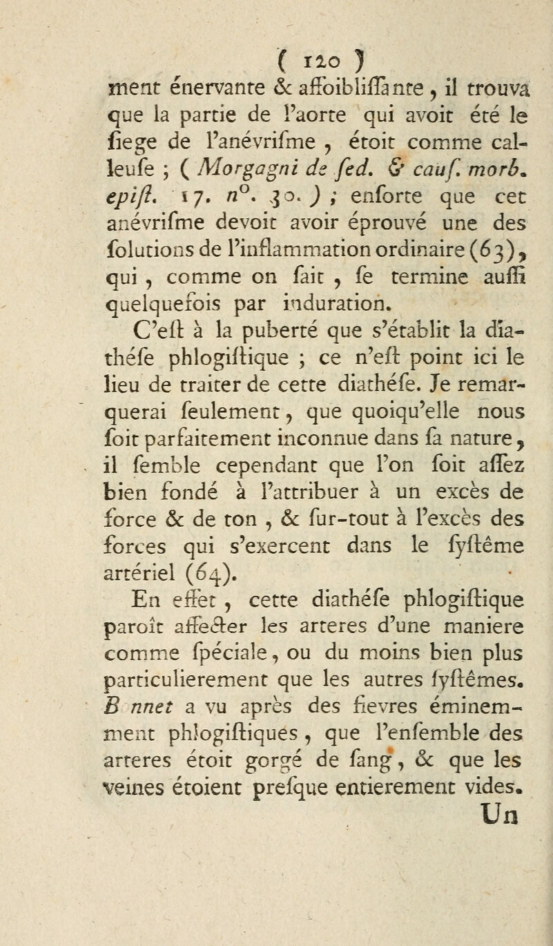 ment énervante ôc afFoibliflànre , il trouva que la partie de l'aorte qui avoit été le liège de l'anévrifme ^ étoit comme cal- leufe ; ( Morgagni ds fed. & cauf. morb. epift* \y» n^* l^^ ) 9 enforte que cet anévrifme devoit avoir éprouvé une des folutions de l'inflammation ordinaire (63), qui , comme on fait , fe termine auffi quelquefois par induration. C'ell: à la puberté que s'établit la dîa- théfe phlogiflique ; ce n'eft point ici le lieu de traiter de cette diathéfe. Je remar- querai feulement, que quoiqu'elle nous foit parfaitement inconnue dans (a nature y il femble cependant que l'on foit allez bien fondé à l'attribuer à un excès de force & de ton , & fur-tout à l'excès des forces qui s'exercent dans le fyftême artériel (64). En effet , cette diathéfe phlogiflique paroît affeâer les artères d'une manière comme fpéciaîe, ou du moins bien plus particulièrement que les autres lyftêmes, B nnet a vu après àts fièvres éminem- ment phîogiftiques , que l'enfemble des artères étoit gorgé de fang, & que les veines étoient prefque entièrement vides. Un