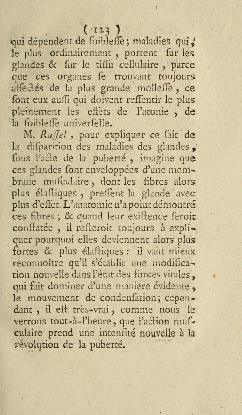 ( î^3 ) : ^ qui dépendent de foibleilè; maladies (\m^ le plus ordinairement y portent fur les glandes & fur le tiffu cellulaire ^ parce que ces organes fe trouvant toujours affectés de la plus grande moîleffe , ce font eux auffi qui doivent reflentir le plusr pleinement les eiîecs de l'atonie 5 de la toiblelTe univerfelle. M. Rajjel , pour expliquer ce fait de la difparition des m^aladies des glandes,' fous Facte de la puberté , imagine que ces glandes font enveloppées d'une mem- brane mufculaire^ dont les fibres alors plus élaftiques 5 prelient la glande avec plus d'effet. L'anatomie n'a point démontré ces fibres ; &c quand leur exiftence feroic conftatée j il refteroit toujours à expli-* quer pourquoi elles deviennent alors plus fortes & plus éîaftiques : il vaut mieux reconnoître qu'il s'établit une modinca-, tion nouvelle dans l'état des forces vitales ^ qui fait dominer d'une manière évidente ^ le mouvement de condenfation; cepen-» dant 9 il eft très-vrai 5 commue nous le verrons tout-à-l'heure ^ que i'aftion muf- culaire prend une intenlité nouvelle à la îrévolutiou de la puberté.