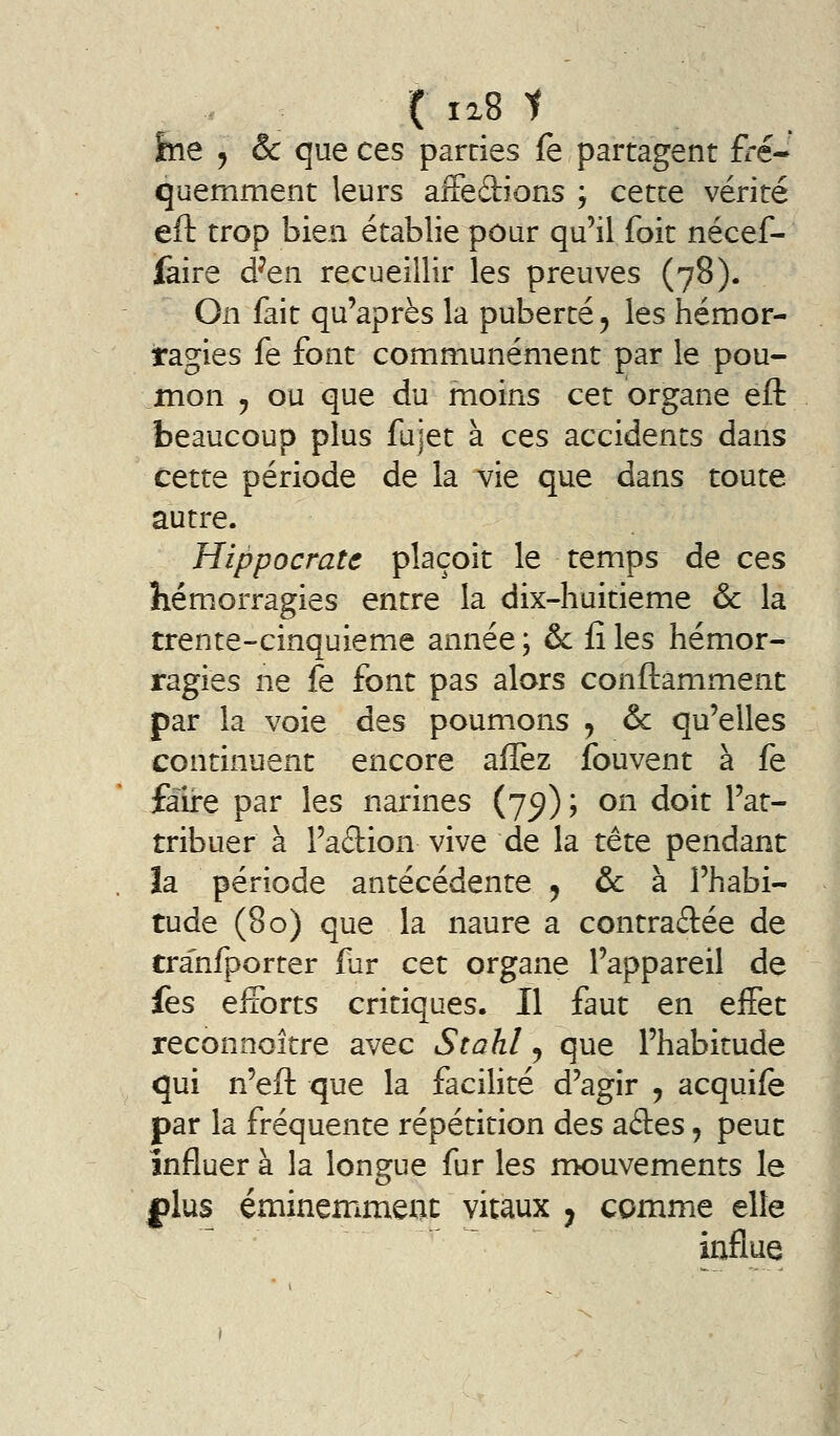 ( 128 1 feie j & que ces parties fe partagent fré- quemment leurs aiFedions ; cette vérité eft trop bien établie pour qu'il foit nécef- fàire d^en recueillir les preuves (78). On fait qu'après la puberté ^ les hémor- ragies fe font communément par le pou- mon 5 ou que du moins cet organe efl: beaucoup plus fujet à ces accidents dans cette période de la vie que dans toute autre. HippocraU plaçoit le temps de ces hémorragies entre la dix-huitieme & la trente-cinquième année ; & iî les hémor- ragies ne fe font pas alors conftamment par la voie des poumons , & qu'elles continuent encore aflèz fouvent à fe faire par les narines (7^) ; on doit l'at- tribuer à l'adion vive de la tête pendant la période antécédente ^ &: à l'habi- tude (80) que la naure a contraftée de tranfporter fur cet organe l'appareil de fes efforts critiques. Il faut en effet reconnoître avec Stahl, que l'habitude qui n'efl: que la facilité d'agir , acquife par la fréquente répétition des ades, peut influer à la longue fur les mouvements le plus éminemment vitaux ^ comme elle influe