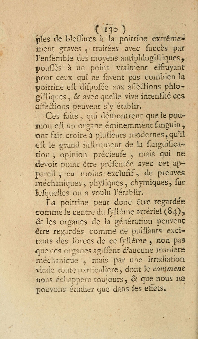 pîes de bîeflures à ^ la poitrine extrême^ ment graves ^ traitées avec fuccès par ren(ëmble des moyens antiphlogiftiques^ pouffes à un point vraiment effrayant pour ceux qui ne favent pas combien la poitrine eil difpoiee aux afFeâions phlo- gîfnques, & avec quelle vive intenlîté ces aiteâions peuvent s'y établir. Ces faits <, qui démontrent que le pou- mon eft un organe éminemment fanguin^ ont fait croire à plufieurs m.odernes,qu'il eih le grand inftrument de la fanguifica- tion ; opinion précieufe 5 mais qui ne devoit point être préfentée avec cet ap- pareil , au moins excluiîf^ de preuves méchaniques^ phyiiques, chymiques^ fur îefquelles on a voulu l'établir. La poitrine peut donc être regardée comme le centre du fyfiême artériel (84) ^ êc les organes de la génération peuvent être regardés comm.e' de puiffants exci- tants des forces de ce fyftêm.e 5 non pas eue ces ors'anes asf'fîent d'aucune manière rnéchanique ^ mais par une irradiation vitale toute parriculiere, dont le comment nous échaDoera toujours 5 & que nous ne pouvons étudier que dans les eiiets»