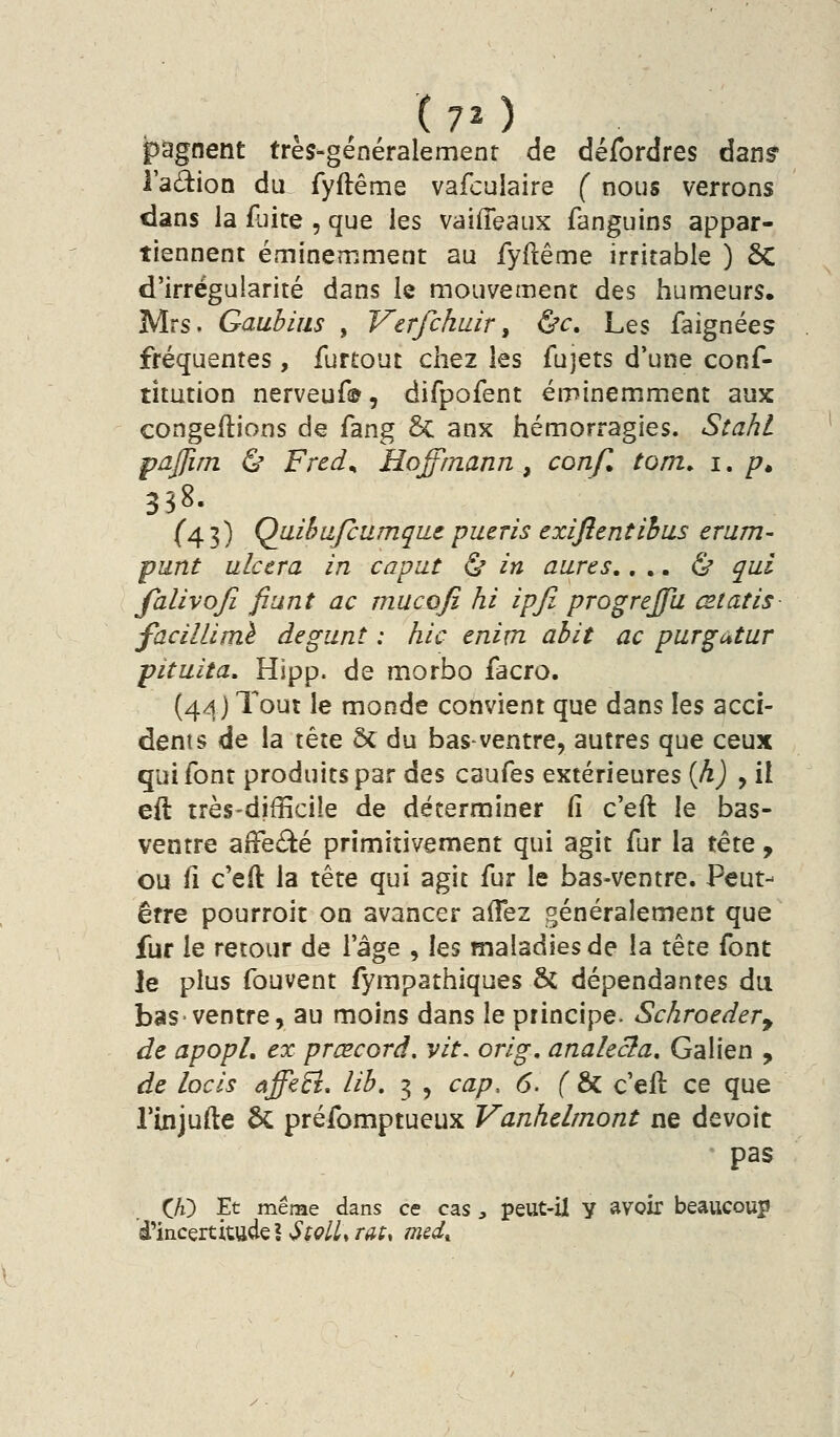 ipagnent très-généralement de défordres danf l'adion du fyftême vafcuiaire ( nous verrons dans la fuite , que les vaifleaux fanguins appar- tiennent émineîT.ment au fyftême irritable ) ôC d'irrégularité dans le mouvement des humeurs. Mrs. Gaubiiis , Vtrfchair^ &c. Les faignées fréquentes, furtout chez les fujets d'une conf- titution nerveuf®, difpofent éminemment aux congédions de fang & anx hémorragies. Scahl pdJfiTn (S* Fred^ Hoffmann, con/l tom. i. /?. 358. (43) QaibafcumqiLc pueris exiftentihus erum- punt ulcéra in capat ù in aures,... & qui falivojî fiant ac mucofi hi ipfi progreffa œtatis facillimè degunt : hic enim ahit ac purgutur pituita, Hipp. de morbo facro. (44) Tout le monde convient que dans les acci- dents de la tête Se du bas-ventre, autres que ceux qui font produits par des caufes extérieures {h) , il eft très-difîicile de déterminer fi c'eft le bas- ventre affeâé primitivement qui agit fur la tête, ou fi c'eft la tête qui agit fur le bas-ventre. Peut- être pourroit on avancer aiTez généralement que fur le retour de l'âge , les maladies de la tête font le plus fouvent fympathiques 6c dépendantes du bas-ventre, au moins dans le principe. Schroeder^ de apopl, ex prœcord. vit. orig, analecta, Galien , de locis affeS. lib. 3 , cap, 6. ( &C c'eft ce que rinjufte 6c préfomptueux Vanhelrnont ne dévoie pas CA) Et même dans ce cas, peut-il y avoir beaucoup d'incertitude I^^C'/Zir^f, m&d^