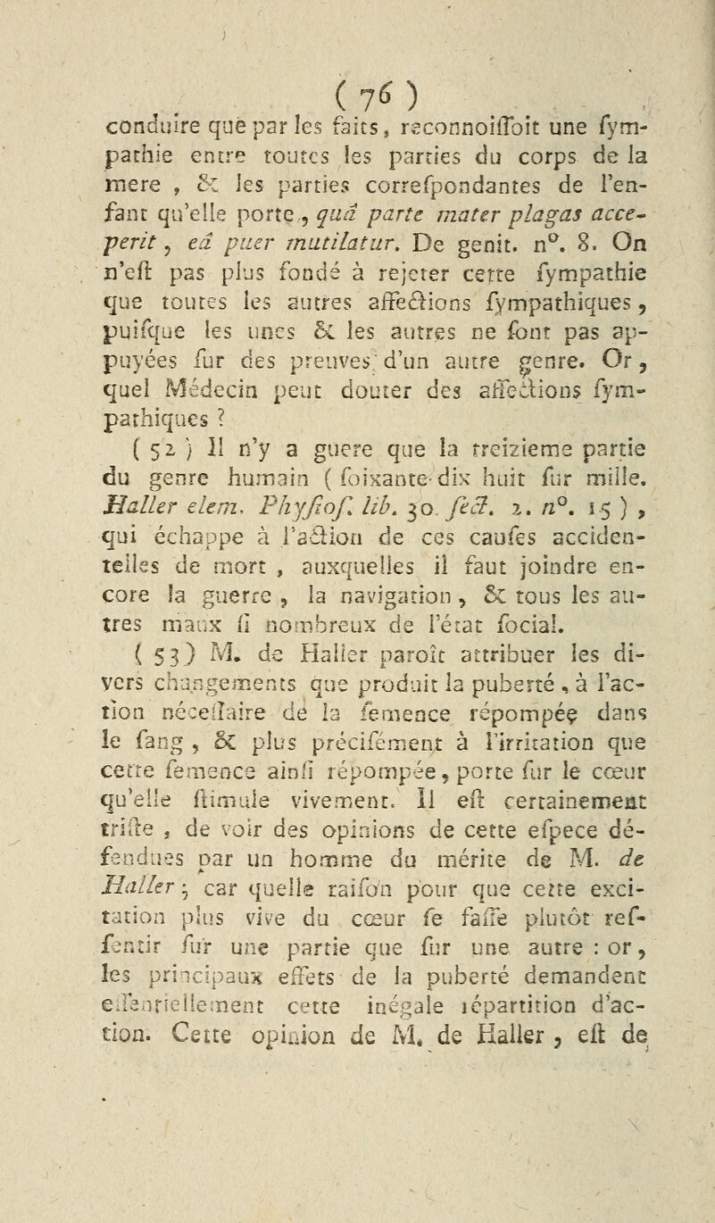 (70 conduire que par les faits, reconnoiflbit une fym- pathie entre toutes les parties du corps de la mère , & les parties correfpondantes de l'en- fant qu'elle porte , qiiâ parte mater plagas acce- périt 5 eâ puer mutilâtur. De genit. n^. 8. On n'efl pas plus fondé à rejeter cette fympathie que toutes les autres afFeé^ions fympathiques, puifque les imzs bi les autres ne font pas ap- puyées fur des preuves; d'un autre genre. Or, quel Médecin peut douter des aftedions fym- parhiques ? ( 52 ) îl n'y a guère que la treizième partie du genre humain ( foixantedix huit fur mille. Huiler eler?!. Fhyfiof. lib. 50. fi et, x, nP, 15), qui échappe à l'adion de ces caufes acciden- telles de mort , auxquelles il faut joindre en- core !a guerre , la navigation, & tous \ts au- tres maux fi nombreux de l'érat focial. ( SB.) ^^» de Hailer parok attribuer les di- vers changements que produit la puberté , à l'ac- tion néceiîaire de la femence répompéç dans îe fang , ôc plus précifémenî à rirritation que cette femence alnfi répompée, porte fur le cœur qu'elle flimule vivement. Il eft certainenneat trille j de voir Ats opinions de cette efpece dé- fandues par un homme du mérite de M. dt Millier ^ car quelle raifo'n pour que ceue exci- tation plus vive du cœur fe falTe plutôt ref- fentir fur une partie que fur une autre : or, les principaux effets de la puberté demandent eirenrieliement cette inégale lépartition d'ac- tion. Cette opinion de M, de Halier, eil de