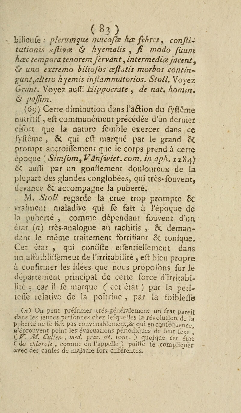 - h\Wei\(c : plerumque mucofœ kce fehres^ conflU tutionis &ftivœ & hyemalis , fi modo finim. hœc tempora ttnorcm firvant ^ intcrmtdiœ jactntj & uno extremo hiliofos œfiatis morhos contin*- gani^ûltcro kycmis inflammatorios. StolU Voyez Grant. Voyez aufTi Hippocratc , de nat, hotnin. & paffi.in, (69) Cette diminution dans ra<5^ion du fyftéme nutritif, eft communément précédée d'un dernier ciiort que la nature femble exercer dans ce fyilême , & qui efl: marqué par le grand 5c prompt accroiiîement que le corps prend à cette époque ( Simfom^ Vdnjwict, corn, in aph, 1184) & auili par un gonflement douloureux de la plupart des glandes conglobées, qui très-fouvent, devance 5c accompagne îa puberté. M. Stoli regarde la crue trop prompte 6c vraiment maladive qui fe fait à lepoque de la puberté , comme dépendant fouvent d'un état [rC] très-analogue au rachitis , êc deman- dant le même traitement fortifiant 6c tonique. Cet état , qui coniifte eirentiellement dans un aiToiblifTeraeut de l'irritabilité , efc bien propre à confirmer les idées que nous propofons fur le département principal de cette force d'Irritabi- lité 5 car il fe marque (' cet état ) par la peti- tefTe relative de la poitrine , par la foiblefle de puBe C/^. M. CulUn y med. frat. nP. îooi. ) c|uoique cet état C cle chlorcje , comme on l'appelle ) puifïe le xompliquèr syec des cauies de maladie fort dijîerentes.