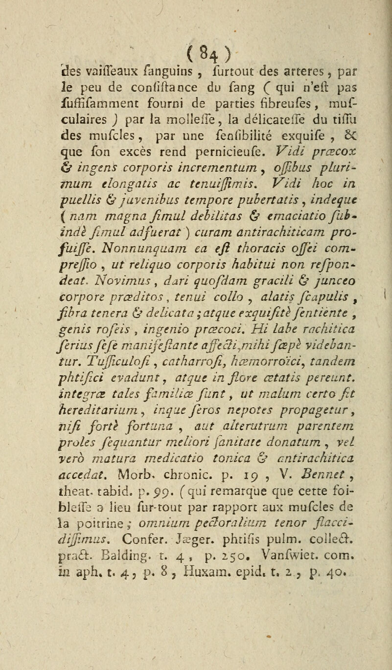 des vaifTeaux fanguins , furtout des artères, par le peu de conliflance du fang (^ qui n'eil pas iuffifamment fourni de parties fibreufes, mus- culaires ) par la moWeiÏQ, la délicateiîe du tifTu des mufcles, par une fendbilité exquife , 6c que fon excès rend pernicieufe. Vidi prœcox & ingens corporis incrementum , ojjibus pluri- mum elongatis ac tenuijjîmis, Vidi hoc in puellis ^ juvenihus tempore pubertatis ^ indequc (nam magna Jimal débilitas ^ tmaciatio fiib indl fimal adfuerat ) curam antirachiîicam pro- fuijje. Nonnunquam. ea efi thoracis ojfei com. prejjio , ut reliquo corporis habitai non refpon^ àtat. Novimus, dari quofdam gracili ^ junceo corpore prcsditos, tenui collo ^ alatis fcapalis ^ fihra tenera & délicat a ;atque exquijîtè Jentiente , genis rofeis , ingenio prœcoci, Hi lahe rachitica Jeriiisfefè manifeftante affecli^mihifœpl videhan- tur. Tujficulofi, catharrojîy kœmorroïci^ tandem phtijîci evadunt, atque in flore œtatis pereiint, intègres, taies familiœ funt ^ ut nialum certo fit hereditarium ^ inque feros nepotes propagetur, nifi fortl fortuna , aut alterutrum parentem proies fequantur meliori janitate donatum , vet yerb matura medicatio tonica & ^ntirachitica accédât, Morb. cbronic. p. 19 , V. Bennet , theat. tabid. p. ^9. (qui remarque que cette foi- bleiFa 3 lieu fur-tout par rapport aux mufcles de îa poitrine ; omnium pecloralium ténor fiacci* dijjimiis, Confer. Jsger. phti'ls pulm. colleâ*. pra^i:. Balding. r. 4 , p. 250, Vanfwiet. com. m aph, t. 45 p. 8 , Huxam. epid. t. 2.., p. 40.