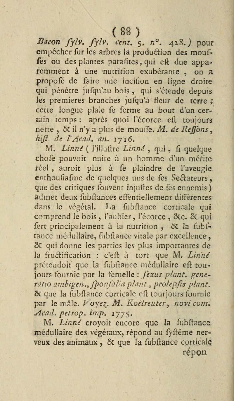 ( B8 , Bacon fylv. fylv, cent, 5, n°, 42.S. j pour empêcher fur les arbres ia production des mouf- fes ou des plantes parafites, qui eft due appa- remment à une nutrition exubérante , on a propofé de faire une incifion en ligne droite qui pénétre jufqu'au bois, qui s'étende depuis les premières branches jufqu'à fleur de terre ; cette longue plaie fe ferme au bout d'un cer- tain temps : après quoi lecorce eil: toujours nette , & il n'y a plus de moulle. M, de Rejfons, hifi de VAcad, an. 1716. M. Linné ( l'illullre Linné , qui, îî quelque chofe pouvait nuire à un homme d'un mérite réel , auroit plus à fe plaindre de l'aveugle enthou(iafme de quelques un5 de {qs Sectateurs, que des critiques fouvent injuiles de fes ennemis) admet deux fubilances effentiellement diltérentes dans le végétal. La fubitance corticale qui comprend le bois, l'aubier, i'écorce , 5cc. 5c qui fert principalement à la nutrition , ôc la fubf- tance médullaire, fubilance virale par excellence, êc qui donne les parties les plus importantes de la ffuétification : c'eft à tort que M, Linné préiendoit que la fubflance médullaire eft tou- jours fournie par la femelle : fexus plant, gène- ratio ambigen.^fponfalia plant.,^ prolepfis plant. 5c que la fubftance corticale eft tourjours fournie par le m,âle. Voye^, M, Koelreiitery novi cont^ Acad. petrop. imp, IJJS» M. Linné croyoit encore que la fubftance médullaire des végétaux, répond au fyftême ner- veux des animaux, & que la fubftance corticale répon