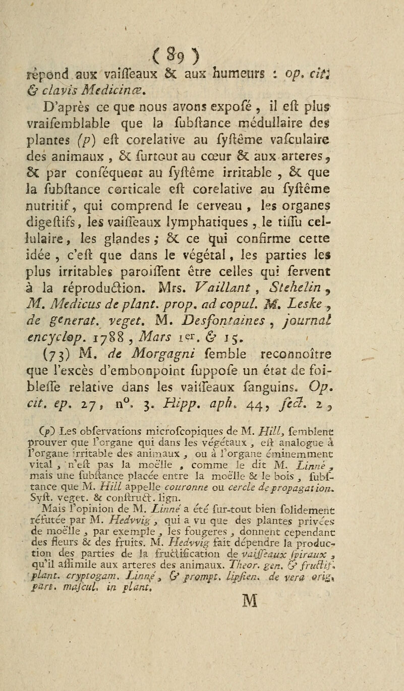 (&9 répond aux vaîfleaux Se aux humeurs : op. aVj Ù clavis Medicinœ^ D'après ce que nous avons expofé , il eft plu§> vraifemblable que la fubfîance médullaire deg plantes (p) efl corelative au fyllême vafculaire des animaux , & furtout au cœur êc aux artères, 6c par conféqueot au fyftême irritable , ôc que la fubilance corticale eft corelative au fyilême nutritif, qui comprend le cerveau , les organes digeftifs, les vaiffeaux lymphatiques , le tiiTu cel- hilaire, les glandes ,• ôc ce t[U! confirme cette idée , c'efl que dans le végétal, les parties les plus irritables paroifTent être celles qui fervent à la réprodudion. Mrs. Vaillant , Stehelin, M, Mtdicus de plant, prop, ad copuL M» Leske , de gcnerat. veget, M. De s font aines , journal tncychp, 1788 , Mats 1er. (S' 15. (73) M. de, Morgagni femble reconnoître que l'excès d'embonpoint fuppofe un état de foi- blefle relative dans l&s vailleaux fanguîns. Op. cit. ep, 27, n^. 3. Hipp. aph. 44, fec}, 2 3 Cp) Les obfervations microfcopiques de M. Hill, femblent prouver que l'organe qui dans les végétaux , eit analogue à l'organe irritable des animaux ^ ou à Torgaiie éminemment vital j • n'eft pas la moelle , comme le dît M. Linné, mais une fubfcance placée entre la moelle & le bois , fubt- tance que M. HilL appelle couronne ou cercle de propagaiion^ Syft. veget. & conftruft. lign. Mais l'opinion de M. Linné a été fur-tout bien folidement réfutéepar M. Hedvvig y qui a_ vu que des plantes privées: de moelle j par exemple , les fougères , donnent cependant des fleurs & des fruits. M. Hedvvig fait dépendre la produc- tion à^s parties de la fructification de vuijjeaux jpiraux , qu'il alîimile aux artères des animaux. Theor. gen. (y fru^if* ■plant, cryptogam. LJnn^è, (/prompt. Lipfien. de ver a oii^^ pars, majàil, in plant, M