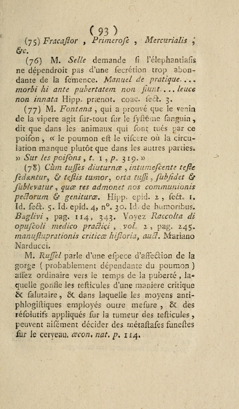 (7$) Fracajîor , Pnmerofi , MercuriaUs , (j6) M. Selle demande fi rélephantîaiïs ne dépendroit pas d'une fecrétion trop abon- dante de la femence. Manuel de pratique-... morbi hi ante puhertatem non fiiinî.. ,. leace. non innata Hipp. prœnot. coac. itck, 3. (77) M. Fontana , qui a prouvé que le venin de la vipère agit fur-tout fur le iyft^aie fanguin, dit que dans les animaux qui fbnr tués par ce poifon 5 et le poumon eil: le vifccre où la circu- lation manque plutôt que dans les autres parties. » Sur les pcifons ^ t, \ ^ p. 319. » (7§) Cum tujfes diuturnœ , intamcfcente teftc fed^ntur^ Ù îeftis twmor^ oria tujji ^ fuhfidct ù fabhvatur, quœ res admonct nos communionis peclorarn ù genitarœ, Hif^p. epid. 2 , {qLx,. I. îd. feâ:. 5» Id. epid. 4, n^« 30. Id de huînoribus. Bàglivi j pag. 114, 343. Voyez Raccolta di opufioli medico pracliçl , voL z, pag. 2,4$, mamiftiiprationls criticœ hifcoria, auci, Mariano Narducci. M. RiijTel parle d'une efpece d'affedion de la gorge ( probablement dépendante du poumon ) aifez ordinaire vers le temps de la puberté , la* quelle gonfle les teilicules d'une manière critique Se falutaire., 2c dans laquelle les moyens anti- phlogidiques employés outre mefure 5 & des réfolutifs appliqués fur la tumeur des tefïicules, peuvent aifément décider des métallafes funeiles ûix le cerveau, cecon, nat, /?. 114. ^