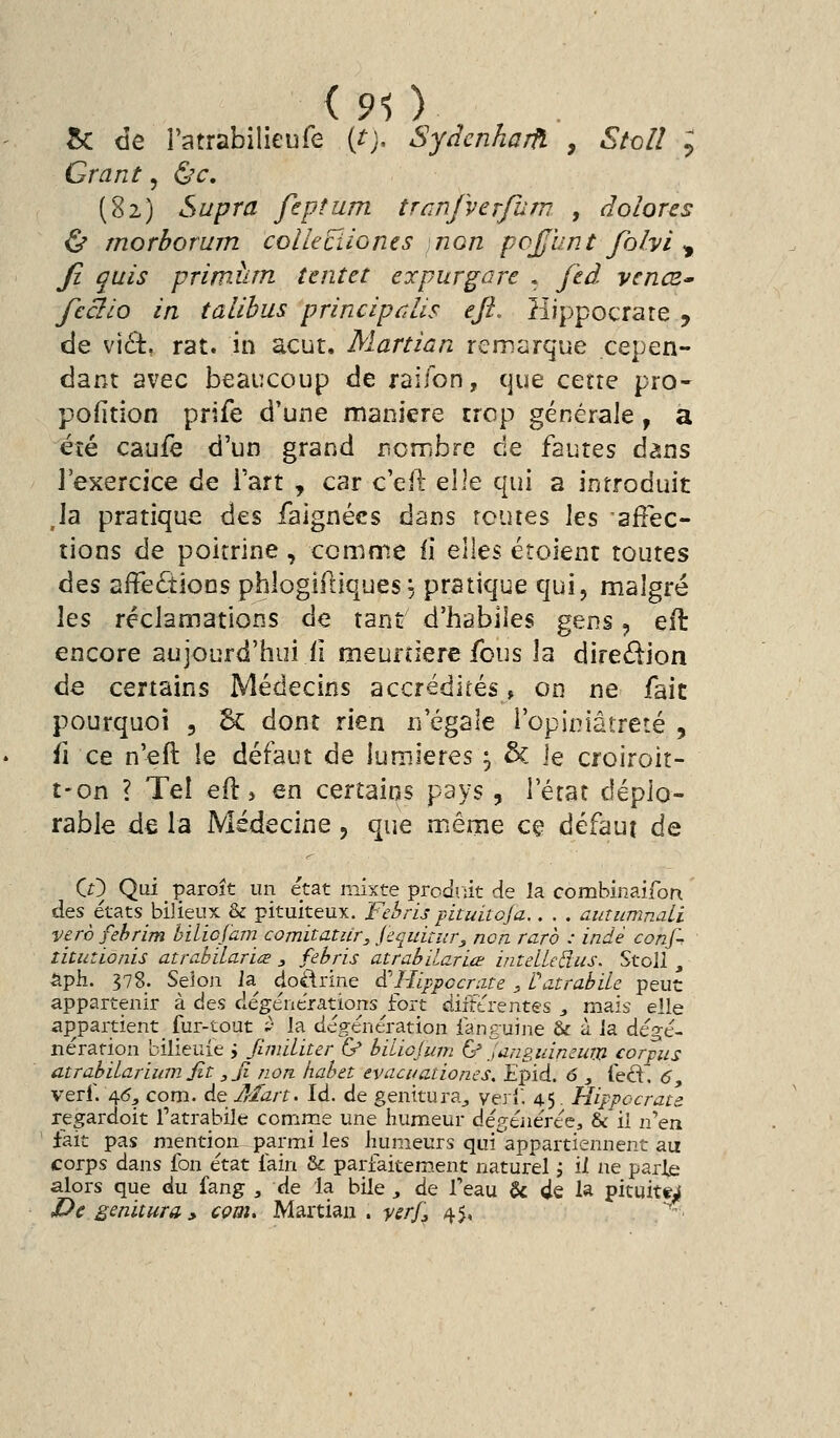 <90 5c de l'atrabilieufe (t), Sydenharfï , Stoll ; Grant, (Sv. (82) Supra fepfum trûnfverfurn , dolores Ù morborum colleciiones non po£unt folvi ^ fi quis primiirn taitet erpurgare . fed vcncZ' fcàlo in talihus principûlis eji. Hippocrate 9 de vi6t. rat. in acut. Martian remarque cepen- dant avec beaucoup de raifon, que cette pro- pofition prife d'une manière trop générale, a été caufè d'un grand nombre de fautes dans l'exercice de Fart , car c'eil Q\\e qui a introduit ,1a pratique des faignécs dans routes les 'affec- tions de poitrine, ccmnie fi elles étoient toutes àQs affeâions phlogiftiques ^ pratique qui, malgré les réclamations de tant d'habiles gens, efl: encore aujourd'hui il meuftiere fous la dire£iion de certains Médecins accrédités, on ne fait pourquoi , 6c dont rien n'égale l'opiniâtreté , fi ce n'eft le défaut de lumières ^ & le croiroit- t-on ? Tel ed:, en certains pays, l'état déplo- rable de la Médecine, que mênie ce défaut de Cr) Qui paroît un état mixte prodriit de la combinaifon des étatsbilieux & pituiteux. Febris pituitoja.. . . autiimnaLi verè fehrim hilicjam comitatur, jecuitur, non rare : indè conf. îLtutionis atrahilarïa , febris atrabilariœ int elle Bus. StoU , Sph. 378. Seîoji la dodrine d'Hippccrate , fatrabile peut appartenir à d^s dégénerations^fort difîtrentes ^ mais elle appartient fur-tout -' la dégénération fanguine & à ia dégé- néra rien bilieuie ; jlmiliur Ç/ biliojum (j'^ianguimum corpus atrabilariiimjit ,ji non habet evacuationes. Epid. 6 , led'. 6, verf. 4<5, com. de A/art. Id. de genitura^ verï. 45. Hippocrau regardoit Tatrahile comrne une humeur dé^,tiiéTcQ, & il nen fait pas mention parmi les luimeurs qui'appartiennent au corps dans fon état fain & parfaitem.ent naturel j il ne parte alors que du fang , de la bile , de Teau & de la pituitt^ De genitura » cçm. Martian. ysrj], 45, /^^