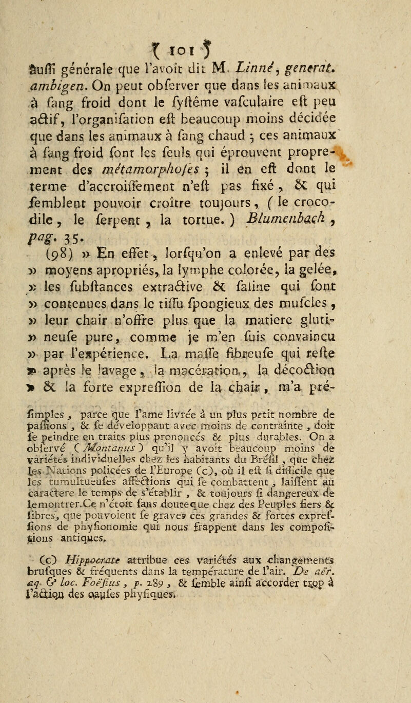 âu/îî générale que lavoit dit M. Linné^ générât, amhigen. On peut obferver que dans îes animaux à fang froid dont le fyftême vafculaire eft peu adif, rorganifaticn efl beaucoup moins décidée que dans les animaux à iang chaud 3 ces animaux^ à fang froid font les feuîs qui éprouvent propre- ,^^ ment à^s métamo.rphofes ^ il en eft dont le terme d'accroiffemcnt n'eft pas fixé ^ 5c qui ièmblent pouvoir croître toujours, ( le croco- dile , le ferpent , la tortue. ) Blumenbaçh , p^s* 35. (98) )> En effet, lorfqu'on a enlevé par des » moyens apropriés, la lyn^phe colorée, la gelée, )î les fubftances exrra<5^ive ÔC faiine qui font » contenues dans le tixTu fpongieus à^s mufcies 9 » leur chair n'offre plus que la matière gluti- )) neufe pure, comme je m.'en fuis convaincu » par rexpérience. La maiTe flbi^eufe qui refle *» après le îavage j. la macéi-ation., la décoé^ioa > ôc la forte exprefîîon de U chair-, m'a pré- fîmpîes i parce que famé livrée à un plus p^tit nombre de pallions , & le développant avec moins de contrainte , doit le peindre en traits plus prononcés & plus durables. On a ^^^^.^..^...^ ^„...>.^ ^ ^^^^^^^ ,..^, ^^ .. ^.. .. „..^.... que les tumultueufes affections qui fe combattent ^ laiflent au caractère le temps- de s'établir , & toujours R dangereux de le montrer. Ce n'étoit faaas doute que ciiez des Peuples fiers &l libres., que pouvoient fe graves ces grandes &c fortes exprei- lions de pnyiîonomie qui nous frappent dans les compoii- tsions antiques.