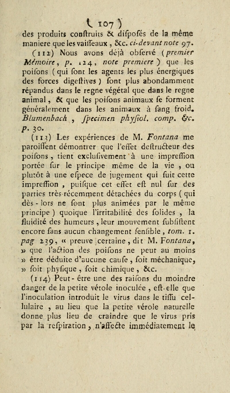 des produits conflruits ôt difpofés de la même manière que les vailTeaux , 6cc. ci-devant note c^j. Ci 12) Nous avons déjà obfervé {premier Mémoire^ p. 124, note première^ que les poifons ( qui font les agents les plus énergiques des forces digeftives ) font plus abondamment répandus dans le règne végétal que daas le règne animal, ÔC que les p)oirons animaux fe forment généralement dans les animaux à fang froid. Blumenbach , fpecimen phyfxoL comp. &c» p. ^o. (113) Le? expériences de M. Fontana me paroiflTent démontrer que Teffet deilruâeur des poifons, tient exclufivemenf à une impreiîion portée fur le principe même de la vie , ou plutôt à une efpece de jugement qui fuit cette imjprefîion , puifque cet effet eft nul fur é^s parties très-récemment détachées du corps ( qui dès - lors ne font plus animées par le même principe ) quoique l'irritabilité des folides , la fluidité des humeurs , leur mouvement fubfiftent encore fans aucun changement fenfîble, tom. i. pag 239, « preuve ^certaine , dit M. Fontana^ » que faction des poifons ne peur au moins » erre déduite d'aucune caufe , foit méchanique, » foit phyfique , foit chimique , &.c. (114) Peut- être une des raifons du moindre danger de la petite vétole inoculée , eft-elle que l'inoculation introduit le virus dans le tiflu cel- lulaire , au lieu que la petite vérole naturelle donne plus lieu de craindre que le virus pris par la refpiration ^ n'aifeéle immédiatement le