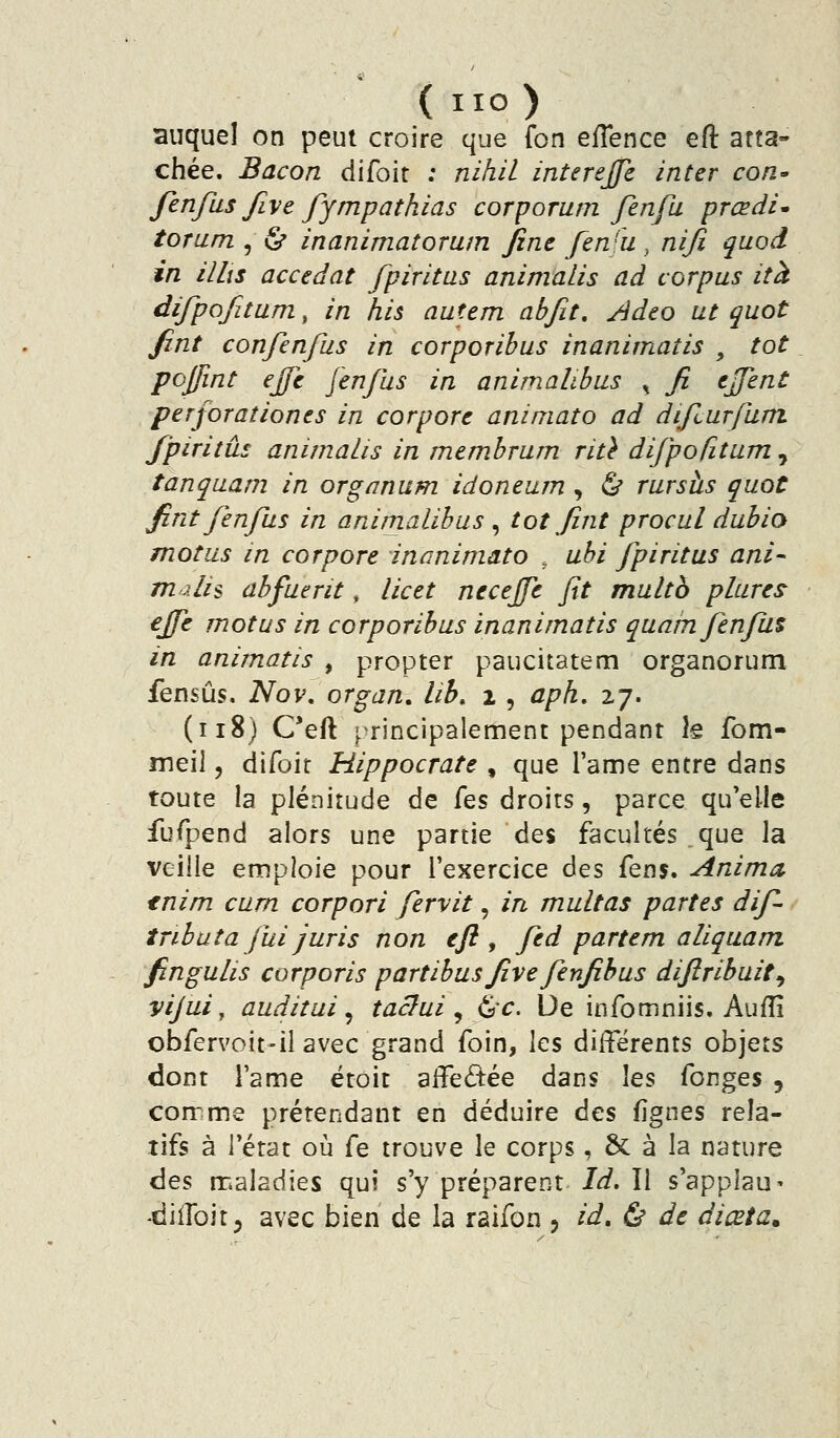 (IIO) auquel on peut croire que fon eflence eft atta- chée. Bacon difoir ; nihil interejje inter cori' fenfus Jive fympathias corporum fenfu prœdi* torum , (S* inanimatorum fine fen'u, niji quod in illis accédât fpiritas animalis ad corpus ità ^^fP^fi^^ra^ in his autem abjît, Adeo ut quot fint confenfus in corporibus inanimatis , tôt pojfint effc fenfus in animalibus ^ fi ejjent perforaîiones in corpore animato ad difiurfum /'piritûs animalis in membrum rit} difpofitunij tanqaam in organum idoneum , ^ rursàs quot fint fenfus in animalibus ^ tôt fint procul dubio motus in corpore inanimato , uhi fpiritas ani- malis abfuerit, licet necejfe fit multh plures ejfe motus in corporibus inanimatis quarnfenfu% in animatis , propter paucitatem organorum fensûs. ISIow organ, lih. % , aph. 27. (118) C*eft principalement pendant k fom- meil 5 difoit Hippocrate , que l'ame entre dans toute la plénitude de Çqs droits, parce qu'elle fufpend alors une partie des facultés que la veille emploie pour l'exercice des (qu^. Anima tnim cum corpori fervit, in multas partes dif- tnbata fui juris non eft, fed partem aliqaam. fingulis corporis partibus five fenfibus diftribuit^ vijui, auditui ^ taclui ^ &c. De infomniis. Aufîî obfervoit-il avec grand foin, les différents objets dont l'ame ëtoit aiîeâ:ée dans les fonges , corrme prétendant en déduire des fignes rela- tifs à l'état où fe trouve le corps, 6c à la nature des maladies qui s'y préparent Id. Il s'applau»