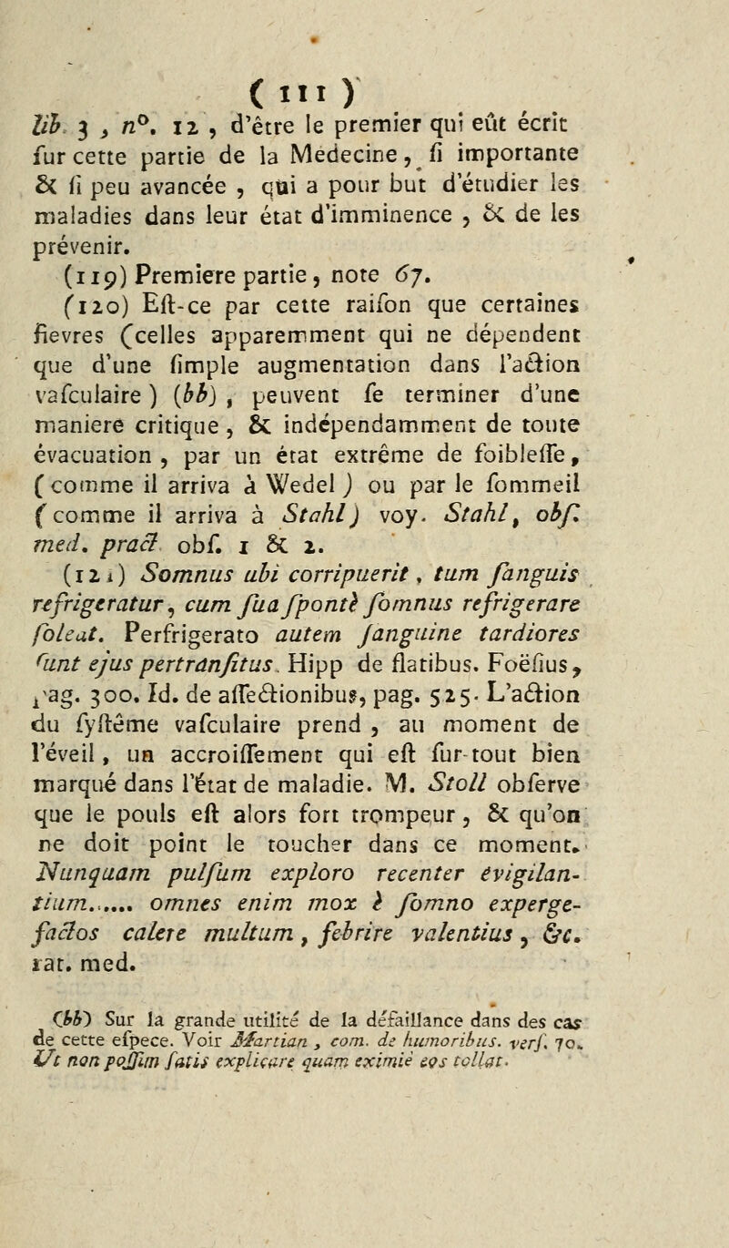 Uh. 3^/2^. 12 , d'être le premier qui eût écrit fur cette partie de la Médecine, fi importante £< fi peu avancée , qui a pour but d étudier les maladies dans leur état d'imminence , 5c de les prévenir. (119) Première partie, note 6j, (110) Eft-ce par cette raifon que certaines fièvres (celles apparemment qui ne dépendent que d'une (impie augmentation dans l'adion vafculaire ) ibb) ^ peuvent fe terminer d'une manière critique, & indcpendamm.ent de toute évacuation 5 par un état extrême de foiblefle, (comme il arriva à Wedel J ou par le fommeil f comme il arriva à Stahl) voy. Stahl^ ohf. med, praci obf. i &: 2. (12 i) Somnus obi corripuerit, tum fanguis ufrigeratur^ cum fuafponû fomniis refrîgerare fbleat, Perfrigerato autem Janguine tardiores Oint ejus pertrânfîtus. Hipp de flatibus. Foëfius, ^^ag. 300. Id. de alTeiSîiionibu?, pag. 52$. L'aâ:ion du Tyilême vafculaire prend , au moment de réveil, un accroiffement qui eft fur tout bien marqué dans l'état de maladie. M. Stoll obferve que le pouls eft alors fort trompeur, & qu'on ne doit point le toucher dans ce moment» Nunquam pulfum explora recenter evigilan- tiiim,.,,», omnts enim inox è Jomno experge- facios calere multum , febrire valentius , hc, rat. med. (M) Sur la grande utilité de la défaillance dans Aes cay de cette efpece. Voir 3^artian , com. de humoribus. verf, 70» i/c nonpQjJlm fdtis explUnre quam cximiè èçs toUat.