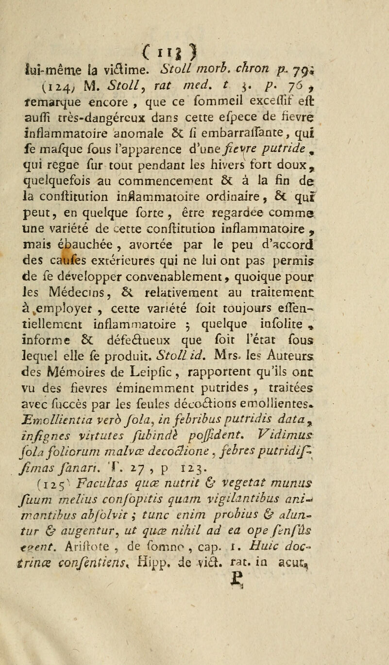 lui-même la viflime. Stoll morh, cJiron p. jc^; (124; M. Stoll y rat med. t ^. p, j6 ^ îemarque encore , que ce fommeil excelfif eft aufîi très-dângéreux dans cette efpece de iievre inflammatoire anomale 5c fî embarrallante, qui fe ma/que fous l'apparence d^uoe^^t^r^ putride , qui règne fur tout pendant les hivers fort doux, quelquefois au commencement Ôc à la fin de la conllitution inMammatoire ordinaire, & quf peut, en quelque forte , être regardée comme une variété de cette conllitutioD inflammatoire ^ mais ébauchée , avortée par le peu d'accord des caiyês extérieures qui ne lui ont pas permis de fe développer convenablement, quoique pour Jes Médecins, 5l relativement au traitement à ^employer , cette variété foit toujours eiTen- tiellement inflammatoire 5 quelque infolite ^ infornie ôc défedueux que foit l'état fous lequel elle fe produit. Stollid, Mrs. le? Auteurs^ ées Mémoires de Leiplic, rapportent qu'ils onc vu des iievres éminemment putrides ^ traitées avec fuccès par les feules décodions emoUientes. 'EmcllUntia verb Jola^ in febribus putridis data^ infignts vit tut es fubindè pcffident, Vidimus foh. foliorum mMvœ decoaione, febres putridif^ Jîmas fanaru T. 27 , p 123. (125' Facultas quœ nutrit & végétât muniis fiium melius conf'opitis quam vigiLtritibus ani-i Tîwntihus abfolviî ; tune enim prohius ^ alun^ tur ^ augentur^ ut quœ nihil ad ea ope fan fus ^?ent. Ariftote , de fomno , cap. 1. Huic doc-- trinœ con/ènticns^ ^W* ^^ ^'^^' ^^^' ^^ siçut^