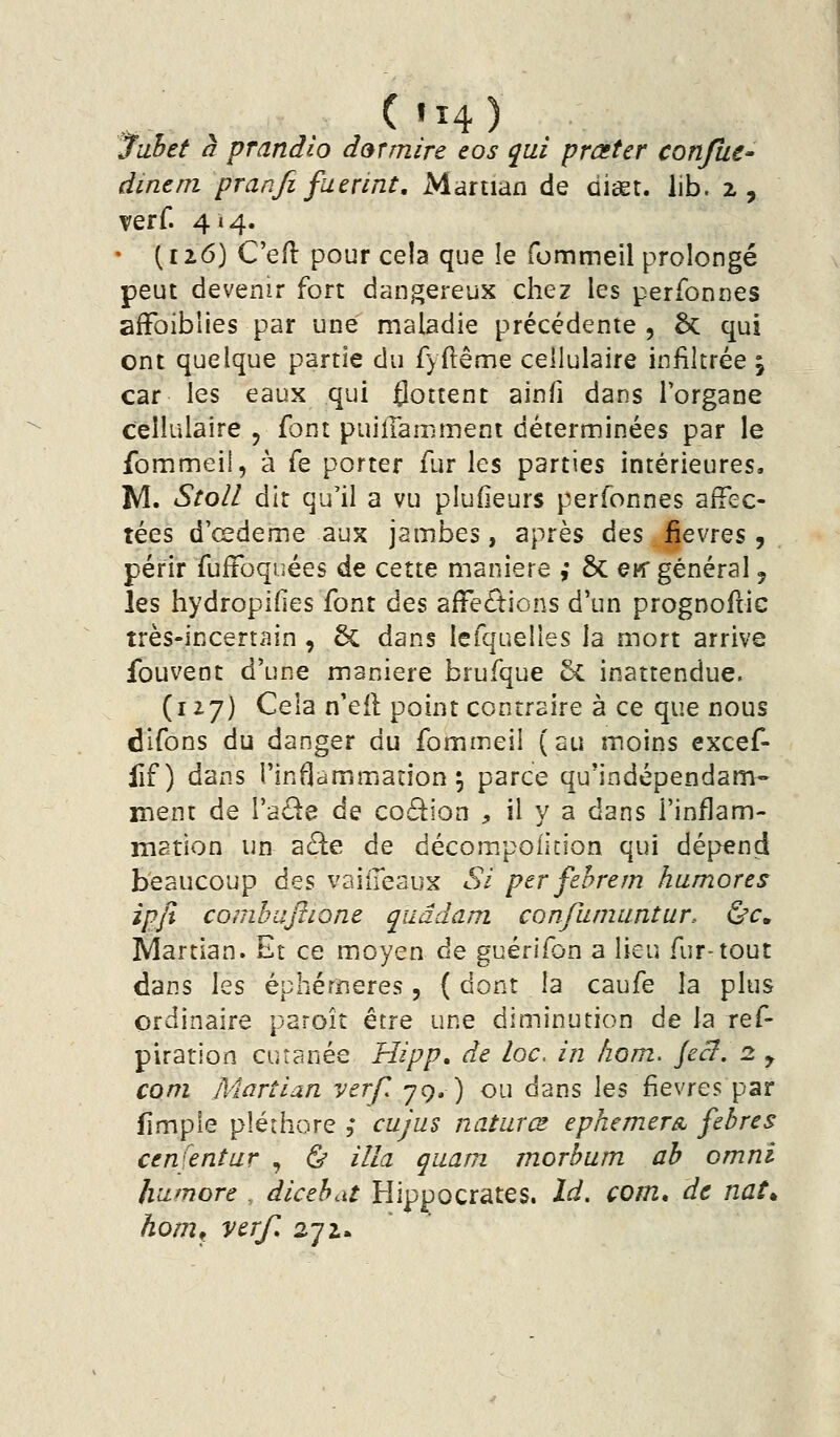 C«î4) . Juhet à prandio dotmire eos qui prûster confuC' dinem pranfi fuerint, Martian de diget. lib. 2, verf. 414. • (1x6) C'efl pour cela que le fommeil prolongé peut devenir fort dangereux chez les perfonnes afFoiblies par une maladie précédente , ôc qui ont quelque partie du fyftême cellulaire infiltrée , car les eaux qui flottent ainfi dans l'organe cellulaire , font puiiraœment déterminées par le fommeil, à fe porter fur les parties intérieures. M. Stoll dit qu'il a vu pîudeurs perfonnes affec- tées d'œdeme aux jambes, après des fièvres, périr fufFoquées de cette manière ; 6c ew général 5 les hydropifies font des afFeâ:ions d'un prognofric très-incertain , 6c dans lefquelles la mort arrive fouvent d'une manière brufque 5c inattendue. (127) Cela n'eil point contraire à ce que nous difons du danger du fommeil (au moins excef- fif) dans l'inflammation^ parce qu'indépendam- ment de VàOt^ de coâion , il y a dans l'inflam- mation un a£te de décompolition qui dépend beaucoup des vaiiTeaux Si per fehrem humores ipjî comhajlione qiiâdam confaniuntur. ùc, Martian. Et ce moyen de guérifon a lieu fur-tout dans les éphérïieres, ( dont la caufe la plus ordinaire paroît être une diminution de la ref- piration cutanée Hipp» de loc, in hom. Jecl. 2. y corn Martian vtrf. 79. ) ou dans \q% ÇïQ'^xts. par fimple pléthore ,* cujus naturœ ephemer& fehres Cfn^ntur , ^ Ula qiiam morhum ah omni liii^nore . dicehat Hippocrates. Id. com, de natt ho/Tif verf 272.