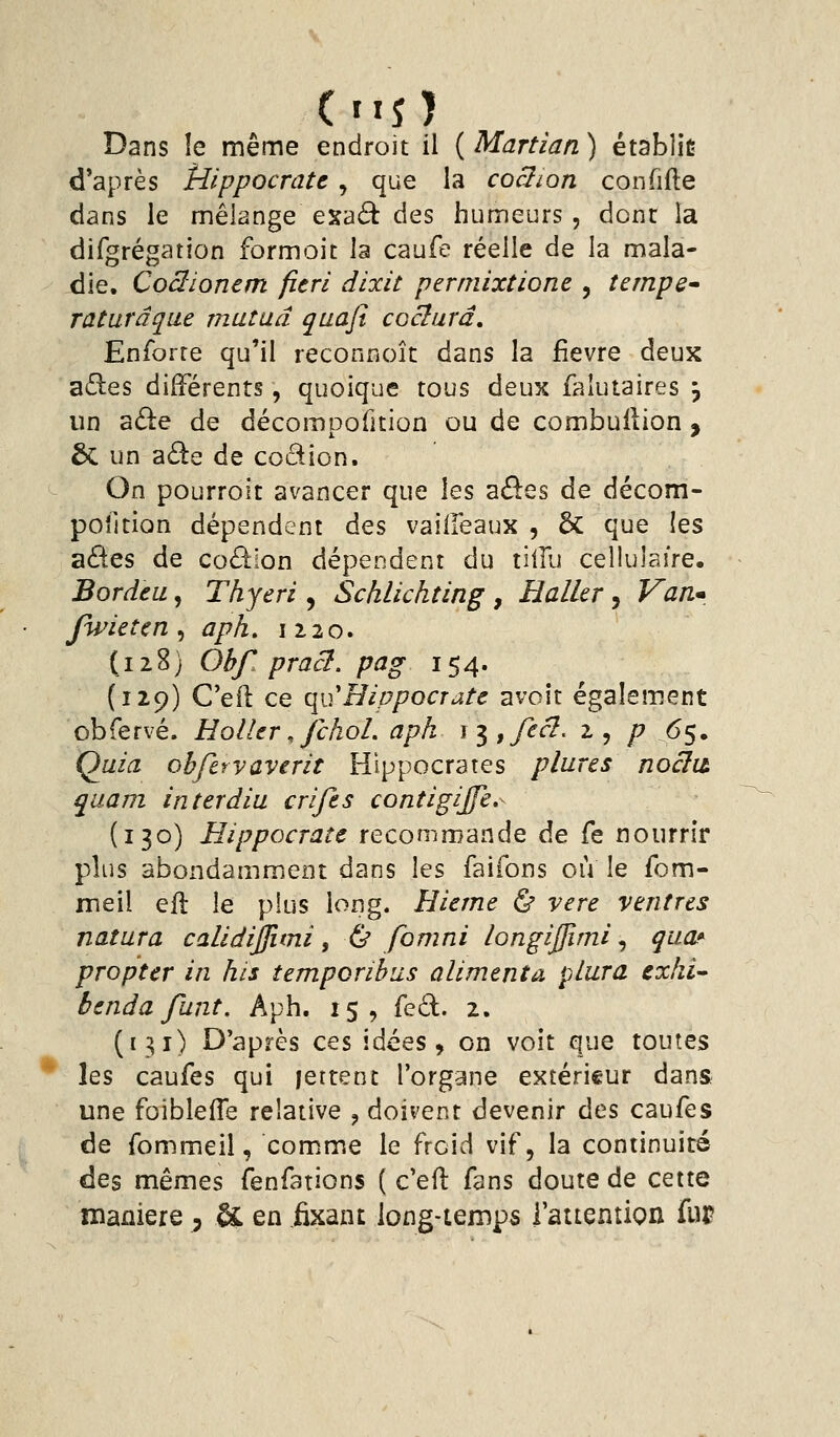 Dans le même endroit il ( Martian ) établie d*après ÎUppocratt , que la coclion confifte dans le mélange esaâ: des humeurs , dont la dirgrégation formoit la caufe réelle de la mala- die. Coâionem fieri dixit perniixtione , tempe raturâque mutud quafi coclurâ. Enferre qu'il reconnoît dans la fièvre deux z3.es différents, quoique tous deux falutaires ^ un ade de décompofition ou de combuflion , 6c un a6ie de codion. On pourroit avancer que les aôes de décom- poîltion dépendent àQS vaiifeaux , & que les a6i:es de coéiion dépendent du tiilu cellulaire. Bordea, Thyeri, Schlichting , Haller, Van* Jwieten ^ aph, 1120. (128) Ohf. pract. pag 154. {129) C'eft ce qu'Èippocrate avoît également obfervé. Holler, fchol. aph ^i,fecl. 2, p 65. Quia obfervaverit Hîppocrates plures noclià quam interdiu cri fis contigijfe,- (130) HippQcrate recommande de fe nourrir plus abondamment dans les faifons où le fom- meil efl le plus long. Hieme & vere ventres natura calidijfimi, ù fomni /ongijjimi, qiia* propter in his tempcribus alimenta plura exhi- bendafiint. Aph. 15, {qÔ.. 2. (131) D'après ces idées, on voit que toutes les caufes qui jettent l'organe extérieur dans une foiblefle relative , doivent devenir àcs caufes de fommeii, comme le froid vif, la continuité des mêmes fenfations ( c'eft fans doute de cette manière , & en .fixant long-temps l'attention fur