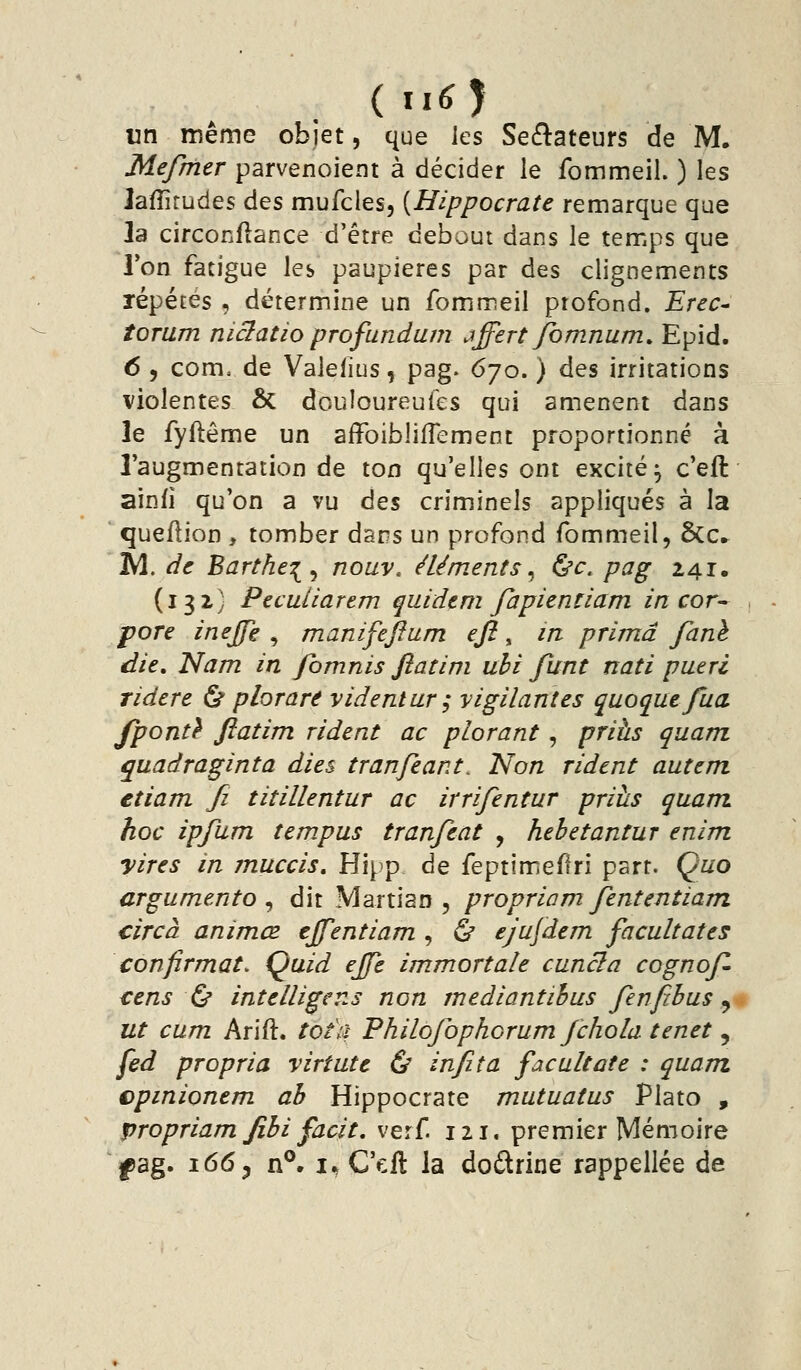 (iiO vn même objet, que les SecSateurs de M, Mefmer parvenoient à décider le fommeil. ) les Jafîirudes des mufcles, [Hippocrate remarque que la circonflance d'être debout dans le temps que Ton fatigue les paupières par des clignements répétés , détermine un fommeil profond. Erec^ îorum niclatio profundam jffert Jbmnum, Epid. 6 , com, de Valefius, pag. 670. ) des irritations violentes & douloureufes qui amènent dans le fyflême un affoibliflement proportionné à l'augmentation de ton qu'elles ont excité^ c'eft ainfî qu'on a vu des criminels appliqués à la queflion , tomber dans un profond fommeil, &€► IV^. de Barthe:^^ nouv. éléments^ &c. pag 241. (132) Peculiarem quidtm fapicntiam in cor-^ , pore inejfe ^ manifefiam efi ^ in prima fané die, Nam in fbmnis fiatini uhi funt nati pueri ridere & plorare videntur ; vigilantes quoquefua fponû ftatim rident ac plorant, prihs quam quadraginta dies tranfeant. Non rident autem etiam fi tit illent ur ac irrifentur priîis quam hoc ipfum tempus tranfeat , hebetantur enim yires in muccis, Hipp de feptimeflri part. Quo argumento ^ dit Martien, propriam Jententiam circà animœ tjfentiam , ù ejufdem facultates confirmât. Quid ejje immort aie cuncla cognof- cens Ç^ intelligens non mediantihus fenfihus ^ ut cum Arift. tôt a Philojbphorum Jchola tenet, fed propria virtute & infita facultate : quam cpinionem ab Hippocrate mutuatus Plato , propriam fibi facit. verf. 121. premier Mémoire |)ag. 1665 n°, i*,Q\A la dodrine rappellée de