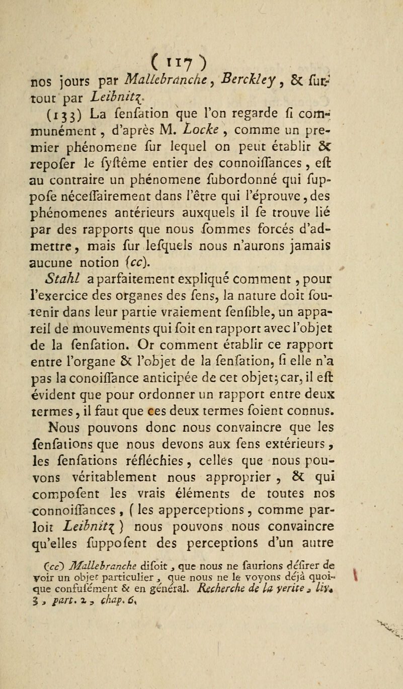 nos jours par MalUhrànche ^ BerckUy ^ 5c fuc- tour par Leibnit^, (133) La fenfation que l'on regarde d com- munément , d'après M. Locke , comme un pre- mier phénomène fur lequel on peut établir ÔC repofer le fyllême entier des connoifTances, eft au contraire un phénomène fubordonné qui fup- pofe néceflairement dans l'être qui l'éprouve,des phénomènes antérieurs auxquels il fe trouve lié par des rapports que nous ibmmes forcés d'ad- mettre, mais fur lefquels nous n'aurons jamais aucune notion icc). Stahl a parfaitement expliqué comment, pour l'exercice à^s organes des fens, la nature doit fou- tenir dans leur partie vraiement fenfîble, un appa- reil de mouvements qui foit en rapport avec l'objet de la fenfation. Or comment établir ce rapport entre l'organe 5c l'objet de la fenfation, fi qWq n'a pas la conoiffance anticipée de cet objet^car, il eft évident que pour ordonner un rapport entre deux termes, il faut que ces deux termes foient connus. Nous pouvons donc nous convaincre que \qs fenfations que nous devons aux fens extérieurs, les fenfations réfléchies, celles que nous pou- vons véritablement nous approprier , & qui comipofent les vrais éléments de toutes nos connoiifances , ( les apperceptions, comme par- loir Leibnit:^ ) nous pouvons nous convaincre qu'elles fuppofent des perceptions d'un autre ilcc) Mdlehranche difoit > que nous ne faurions «îelîrer de voir un objet particulier j que nous ne le voyons déjà quoi- que confuiément & en général. Rschsrchc de la yerite 3 Uv*