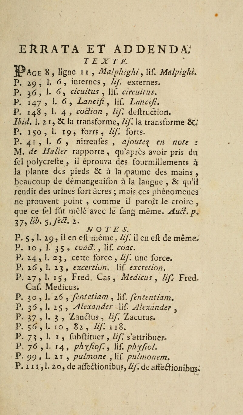 ERRATA ET ADDENDA^ TEXTE. ^Age 8 , ligne 11 , Malphighi, lif. Malpighi, P. 29 , 1. ^ j internes, lij, externes. P. 36, 1. <^) cicuitus ^ lif. circaitus. P. 147? 1. 6 5 Lancifi ^ lif. Lancifi, P. 148 , 1. 4 , cociion , lif, deftrudiofl. J3ii, I. ZI5 5c la transforme, ///^ la transforme &» P. 150, 1. 19, forrs, ///^ forts. P. 41 , I. ^5 nitreufes , ajoute:^ en note : M, de Haller rapporte , qu'après avoir pris du fel polycrefte, il éprouva des fourmillements à la plante des pieds & à la /paume des mains , beaucoup de démangeaifoii à la langue , & qu'il rendit des urines fort acres 5 mais ces phénomènes ne prouvent point , comme il paroît le croire ^ que ce fel fur mêlé avec le fang même. Auci, p^ NOTES, P. 5,1. 29 5 il en efl même, ///T il en efl de même* P. 10 , le 35 .^ codcl., UC, coac. P. 24 P. 26 P. 27 Caf. P. 30 P. 36 P. 37 P. 5^ P. 75 P 76 P. 99 P. lU 1. 23 , cette force , lif, une force. 1. 23 , excertion, lif excrétion, 1. 1$, Fred. Cas, Medicus ^ lif Fred. Medicus. h 26 5 fentetiam , lif fkntentiam^ 1. 25 , AUxander lif Ahxander ^ 1. 3 5 Zanâus, ///T Zacutus. l. 10 , 82 , ///T 118. 1. I , fubftituer , Uf s'attribuer. 1- 14, phyfiof^ \\Ç, phyfiol, 1. 21 , pulmone , lif pulmonem, 1. 20, de alfedionibus, /(/.deaife^ionlbixs^