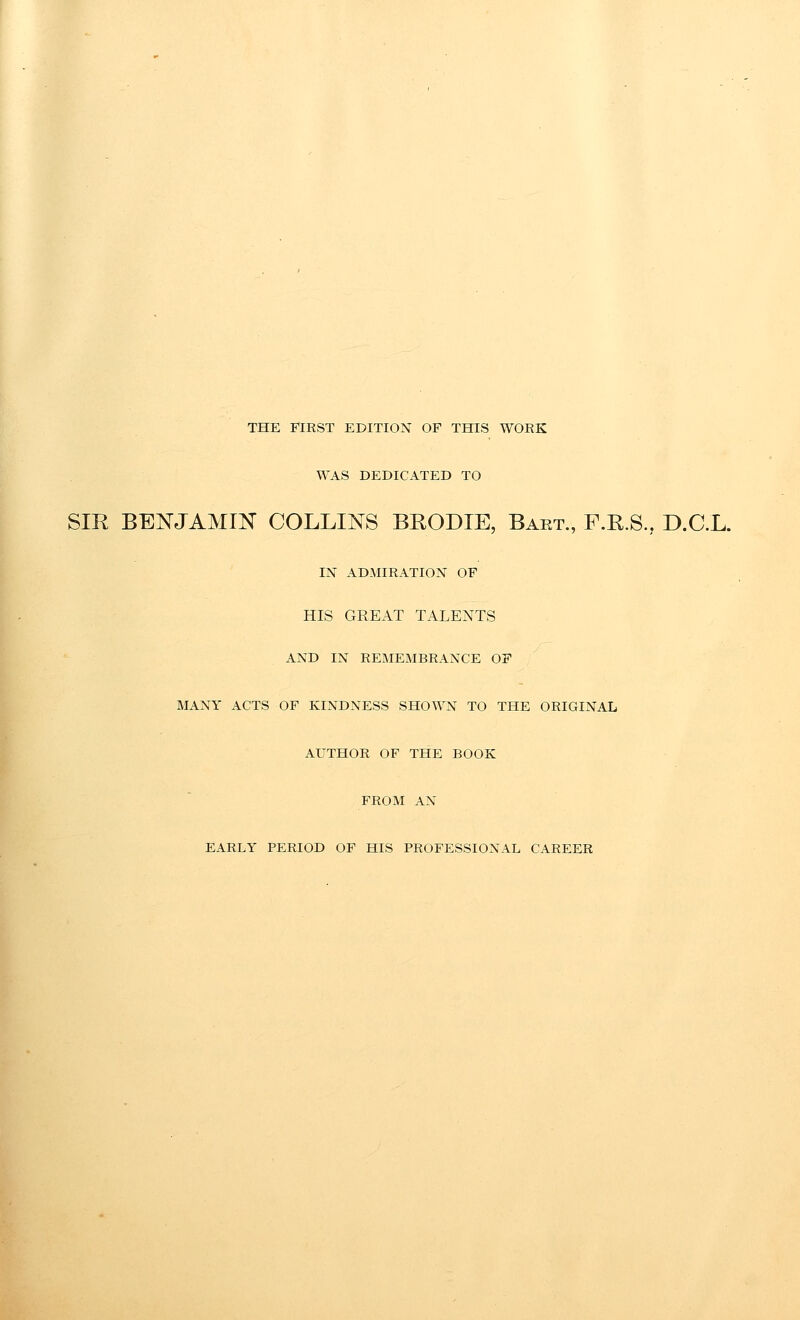 THE FIRST EDITION OF THIS WORK WAS DEDICATED TO SIR BENJAMIN COLLINS BEODIE, Baet., F.R.S., D.C.L. IN AD-MIRATION OF HIS GREAT TALENTS AND IN REMEMBRANCE OF MANY ACTS OF KINDNESS SHOWN TO THE ORIGINAL AUTHOR OF THE BOOK FROM AN EARLY PERIOD OF HIS PROFESSIONAL CAREER