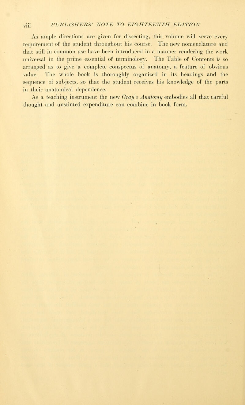 As ample directions are given for dissecting, this volume will serve every requirement of the student throughout his course. The new nomenclature and that still in common use have been introduced in a manner rendering the work universal in the prime essential of terminology. The Table of Contents is so arranged as to give a complete conspectus of anatomy, a feature of obvious value. The whole book is thoroughly organized in its headings and the sequence of subjects, so that the student receives his knowledge of the parts in their anatomical dependence. As a teaching instrument the new Gray's Anatomy embodies all that careful thought and unstinted expenditure can combine in book form.