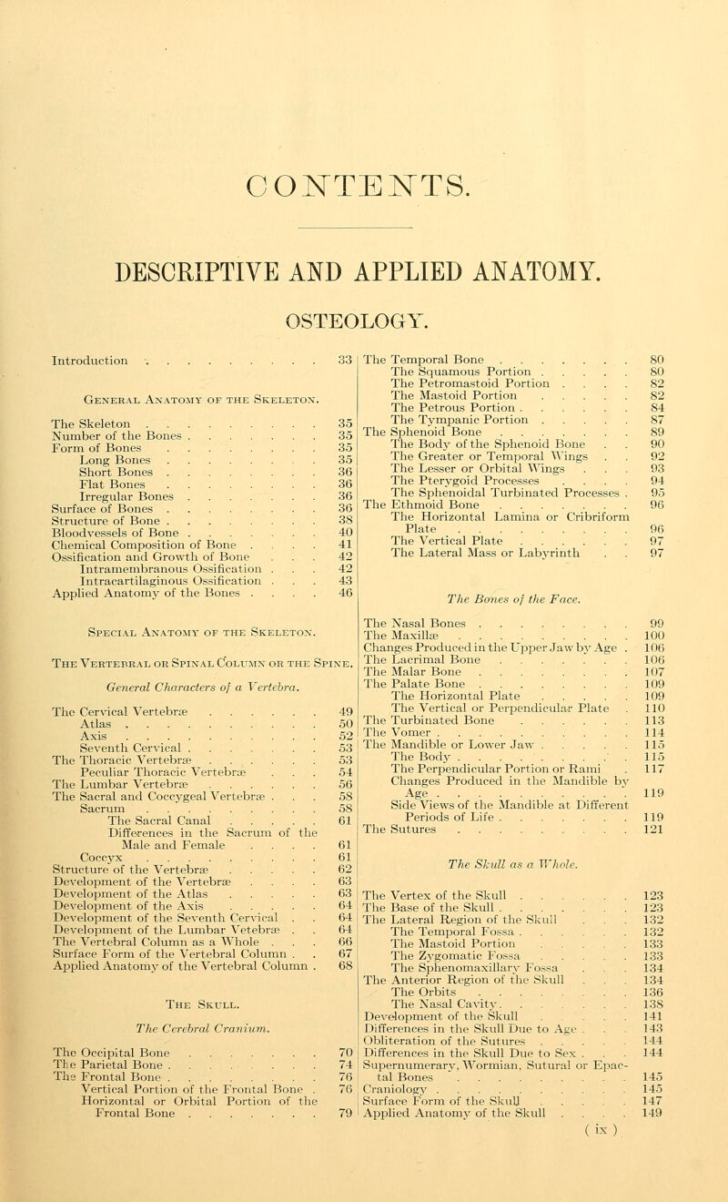 OOKTEKTS. DESCRIPTIVE AND APPLIED ANATOMY. OSTEOLOGY Introduction General Anatomy of the Skeleton. The Skeleton 35 Number of the Bones 35 Form of Bones 35 Long Bones , . 35 Short Bones 36 Flat Bones 36 Irregular Bones 36 Surface of Bones 36 Structure of Bone 38 Bloodvessels of Bone 40 Chemical Composition of Bone .... 41 Ossification and Growth of Bone ... 42 Intramembranous Ossification ... 42 Intracartilaginous Ossification ... 43 Applied Anatomj' of the Bones .... 46 Special Anatomy of the Skeleton. The Vertebral or Spinal CfoLUMN or the Spine. General Characters of a Vertebra. The Cervical Vertebrae 49 Atlas 50 Axis 52 Seventh Cervical 53 The Thoracic Vertebrce 53 Peculiar Thoracic Vertebrae ... 54 The Lumbar Vertebrae 56 The Sacral and Coccygeal Vertebrae ... 58 Sacrum 58 The Sacral Canal 61 Differences in the Sacrum of the Male and Female .... 61 Coccyx 61 Structure of the Vertebrae 62 Development of the Vertebrae .... 63 Development of the Atlas 63 Development of the Axis 64 Development of the Seventh Cervical . . 64 Development of the Lumbar Vetebrae . . 64 The Vertebral Column as a Whole ... 66 Surface Form of the Vertebral Column . . 67 Applied Anatomy of the Vertebral Column . 68 The Skull. The Cerebral Cranium. The Occipital Bone 70 The Parietal Bone ........ 74 The Frontal Bone 76 Vertical Portion of the Frontal Bone . 76 Horizontal or Orbital Portion of the Frontal Bone 79 The Temporal Bone 80 The Squamous Portion 80 The Petromastoid Portion .... 82 The Mastoid Portion 82 The Petrous Portion 84 The Tympanic Portion 87 The Sphenoid Bone 89 The Body of the Sphenoid Bone . . 90 The Greater or Temporal Wings . . 92 The Lesser or Orbital Wings ... 93 The Pterygoid Processes .... 94 The Sphenoidal Turbinated Processes . 95 The Ethmoid Bone 96 The Horizontal Lamina or Cribriform Plate 96 The Vertical Plate ...... 97 The Lateral Mass or Labyrinth . . 97 The Bones of the Face. The Nasal Bones 99 The Maxillas 100 ChangesProducedintheUpper Jawby Age . 106 The Lacrimal Bone 106 The Malar Bone 107 The Palate Bone 109 The Horizontal Plate 109 The Vertical or PeriDendicular Plate . 110 The Turbinated Bone 113 The Vomer 114 The Mandible or Lower Jaw 115 The Body . . . . . . . . . 115 The Perpendicular Portion or Rami . 117 Changes Produced in the Mandible bv Age '.119 Side Views of the Mandible at Different Periods of Life 119 The Sutures 121 The Skull as a Whole. The Vertex of the Skull 123 The Base of the Skull 123 The Lateral Region of the Skull . , 132 The Temporal Fossa 132 The Mastoid Portion 133 The Zygomatic Fossa 133 The Sphenomaxillarv Fo.ssa . 134 The Anterior Region of the Skull . . . 134 The Orbits 136 The Na,sal Cavity 138 Development of the Skull . . . . 141 Differences in the Skull Due to Age . . 143 Obliteration of the Sutures 144 Differences in the Skull Due to Sex . . 144 Supernumerary, Wormian, Sutural or Epac- tal Bones 145 Craniology 145 Surface Form of the SkuU 147 Applied Anatomy of the Skull .... 149