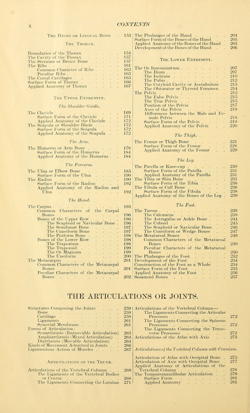 The Hyoid or Lingual Bone The Thorax. Boundaries of the Thorax The Cavity of the Thorax The Sternum or Breast Bone The Ribs Common Character of Ribs Peculiar Ribs .... The Costal Cartilages . Surface Form of Thorax . Applied Anatomy of Thorax The Upper Extremity. The Shoulder Girdle. The Clavicle . Surface Form of the Clavicle Applied Anatomj' of the Clavicle The Scapula or Shoulder Blade . Surface Form of the Scapula Applied Anatomy of the Scapula The Arm. The Humerus or Arm Bone . Surface Form of the Humerus . Applied Anatomy of the Humerus The Forearm. The Ulna or Elbow Bone Surface Form of the Ulna .... The Radius Surface Form of the Radius Applied Anatomy of the Radius and Ulna The Hajid. The Carpus Common Characters of the Carpal Bones Bones of the Upper Row .... The Scaphoid or Navicular Bone . The Semilunar Bone .... The Cuneiform Bone .... The Pisiform Bone Bones of the Lower Row .... The Trapezium The Trapezoid The Os Magnum The Unciform The Metacarpus Common Characters of the Metacarpal Bones Peculiar Characters of the Metacarpal Bones 153 154 157 157 161 162 163 165 166 167 169 171 172 172 172 172 178 184 184 185 190 190 192 192 195 196 196 196 197 197 198 198 198 199 199 200 201 201 202 The Phalanges of the Hand 204 Surface Form of the Bones of the Hand . . 205 Applied Anatomy of the Bones of the Hand . 205 Development of the Bones of the Hand . . 206 The Lower Extremity. The Os Innominatum 207 The lUum 207 The Ischium 210 The Pubis 212 The Cotyloid Cavity or Acetabulum . 213 The Obturator or Thyroid Foramen . 214 The Pelvis 215 The False Pelvis . 215 The True Pelvis 215 Position of the Pelvis 217 Axes of the Pelvis 218 Differences between the Male and Fe- male Pelvis 218 Surface Form of the Pelvis . . . . 219 Applied Anatomy of the Pelvis . . 220 The Thigh. The Femur or Thigh Bone ..... 221 Surface Form of the Femur . . . 228 Applied Anatomy of the Femur . . 229 The Leg. The Patella or Knee-cap 230 Surface Form of the Patella . . .231 Applied Anatomy of the Patella . . 231 The Tibia or Shin Bone 231 Surface Form of the Tibia .... 236 The Fibula or Calf Bone 236 Surface Form of the Fibula ... 238 Applied Anatomy of the Bones of the Leg . 239 The Foot. The Tarsus 239 The Calcaneus 239 The Astragalus or Ankle Bone . . . 244 The Cuboid 245 The Scaphoid or Navicular Bone . . 246 The Cuneiform or Wedge Bones . . 247 The Metatarsal Bones 249 Common Characters of the Metatarsal Bones 250 Peculiar Characters of the Metatarsal Bones 250 The Phalanges of the Foot 252 Development of the Foot 254 Construction of the Foot as a Whole . . 254 Surface Form of the Foot 255 Applied Anatomy of the Foot .... 256 Sesamoid Bones 257 THE ARTICULATIONS OR JOINTS. Structures Composing the Joints . . . 259 Bone 259 Cartilage 259 Ligaments 261 Synovial MeiTibrane 261 Forms of Articulation: Synarthrosis (Immovable Articulation) 263 Amphiarthrosis (Mixed Articulation) . 264 Diarthrosis (Movable Articulation) . 264 Kinds of Movement Admitted in Joints . . 266 Ligamentous Action of Muscles .... 267 Articulations of the Trunk. Articulations of the Vertebral Column . . 268 The Ligaments of the Vertebral Bodies or Centra 268 The Ligaments Connecting the Laminae 271 Articulations of the Vertebral Column— The Ligaments Connecting the Articular Processes 272 The Ligaments Connecting the Spinous Processes 272 The Ligaments Connecting the Trans- verse Processes 272 Articulations of the Atlas with Axis . . 273 Articidations of the Vertebral Column unth Cranium. Articulation of Atlas with Occipital Bone . 275 Articulation of Axis with Occipital Bone . 277 Applied Anatomv of Articulations of the Vertebral Column 278 The Temporomandibular Articulation . . 279 Surface Form 281 Applied Anatomy 281