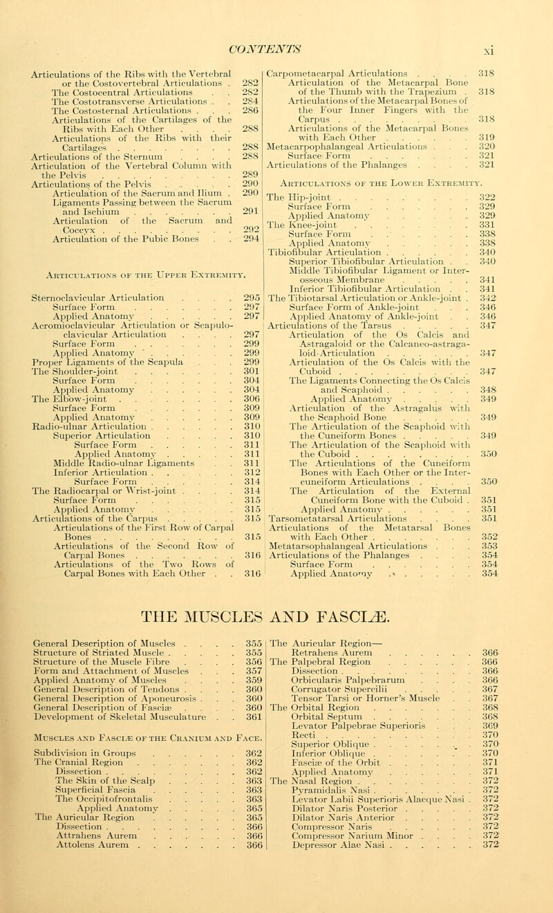 Articulations of the Ribs with the Vertebral or the Costovertebral Articulations . 282 The Costocentral Articulations . . 282 The Costotrans\'erse Articulations . . 284 The Costosternal Articulations . . . 286 Articulations of the Cartilages of the Ribs with Each Other .... 288 Articulations of the Ribs with their Cartilages 288 Articulations of the Sternum .... 288 Articulation of the Vertebral Column with the Pelvis 289 Articulations of the Pelvis 290 Articulation of the Sacrum and Ilium . 290 Ligaments Passing between the Sacrum and Ischium 291 Articulation of the Sacrum and Coccyx 292 Articulation of the Pubic Bones . . 294 Akticulations of the Upper Extremity. Sternoclavicular Articulation .... 295 Surface Form 297 Applied Anatomy 297 Acromioclavicular Articulation or ScajDulo- clavicular Articulation .... 297 Surface Form 299 Applied Anatomy 299 Proper Ligaments of the Scapula . . 299 The Shoulder-joint 301 Surface Form 304 Applied Anatomy 304 The Elbow-joint 306 Surface Form 309 Applied Anatomy 309 Radio-ulnar Articulation 310 Superior Articulation 310 Surface Forin 311 Applied Anatomy 311 Middle Radio-ulnar Ligaments . 311 Inferior Articulation 312 Surface Form 314 The Radiocarpal or Wrist-joint . . . . 314 Surface Form 315 Applied Anatomy 315 Articulations of the Carjaus 315 Articulations of the First Row of Carpal Bones 315 Articulations of the Second Row of Carpal Bones 316 Articulations of the Two Rows of Carpal Bones with Each Other . . 316 Carijometacarpal Articulations .... 318 Articulation of the MetacarjDal Bone of the Thumb with the Trapezium . 318 Articulations of the Metacarpal Bones of the Four Inner Fingers with the Carpus 318 Articulations of the Metacarpal Bones with Each Other 319 Metacarpophalangeal Articulations . . . 320 Surface Form 321 Articulations of the Phalanges .... 321 Articulations of the Lower Extremity. The Hip-joint 322 Surface Form 329 Applied Anatomy 329 The Knee-joint 331 Surface Form . 338 ApiDlied Anatomy 338 Tibiofibular Articulation 340 Superior Tibiofibular Articulation . . 340 Middle Tibiofibular Ligament or Inter- o.sseous Membrane 341 Inferior Tibiofibular Articulation . . 341 The Tibiotarsal Articulation or Ankle-joint . 342 Surface Form of Ankle-joint . . . 346 Applied Anatomy of Ankle-joint . . 346 Articulations of the Tarsus 347 Articulation of the Os Calcis and Astragaloid or the Calcaneo-astraga- loid'Articulation 347 Articulation of the Os Calcis with the Cuboid 347 The Ligaments Connecting the Os Calcis and Scaphoid 348 Applied Anatomy ..... 349 Articulation of the Astragalus with the Scaphoid Bone 349 The Articulation of the Scajjlioid with the Cuneiform Bones 349 The Articulation of the Scaphoid with the Cuboid 350 The Articulations of the Cuneiform Bones with Each Other or the Inter- cuneiform Articulations .... 350 The Articulation of the External Cuneiform Bone with the Cuboid . 351 Applied Anatomy 351 Tarsometatarsal Articulations .... 351 Articulations of the Metatarsal Bones with Each Other 352 Metatarsophalangeal Articulations . . . 353 Articulations of the Phalanges .... 354 Surface Form 354 Apjjlied AnatoTiy .i 354 THE MUSCLES AND FASCIAE. General Description of Muscles . Structure of Striated Muscle . Structure of the Muscle Fibre Form and Attachment of Muscles Applied Anatomy of Muscles General Description of Tendons . General Description of Aponeurosis General Description of Fasciae Development of Skeletal Musculature 355 355 356 357 359 360 360 360 361 Muscles and Fascia of the Cranium and Face. Subdivision in Groups 362 The Cranial Region 362 Dissection 362 The Skin of the Scalp 363 Superficial Fascia 363 The Occipitofrontalis 363 Applied Anatomy 365 The Auricular Region 365 Dissection 366 Attrahens Aurem . . . . . . 366 Attolens Aurem 366 The Auricular Region— Retrahens Aurem 366 The Palpebral Region 366 Dissection 366 Orbicularis Palpebrarum .... 366 Corrugator Supercilii 367 Tensor Tarsi or Horner's Muscle . . 367 The Orbital Region 368 Orbital Septum 368 Levator Palpebrae Sujierioris . . 369 Recti 370 Superior Obliciue _^ . 370 Inferior Oblicjue 370 Fascise of the Orbit 371 Applied Anatomy 371 The Nasal Region . 372 Pyramidahs Nasi 372 Levator Labii Superioris Alaeque Nasi . 372 Dilator Naris Posterior 372 Dilator Naris Anterior 372 Compressor Naris 372 Compressor Narium Minor .... 372 Depressor Alae Nasi 372