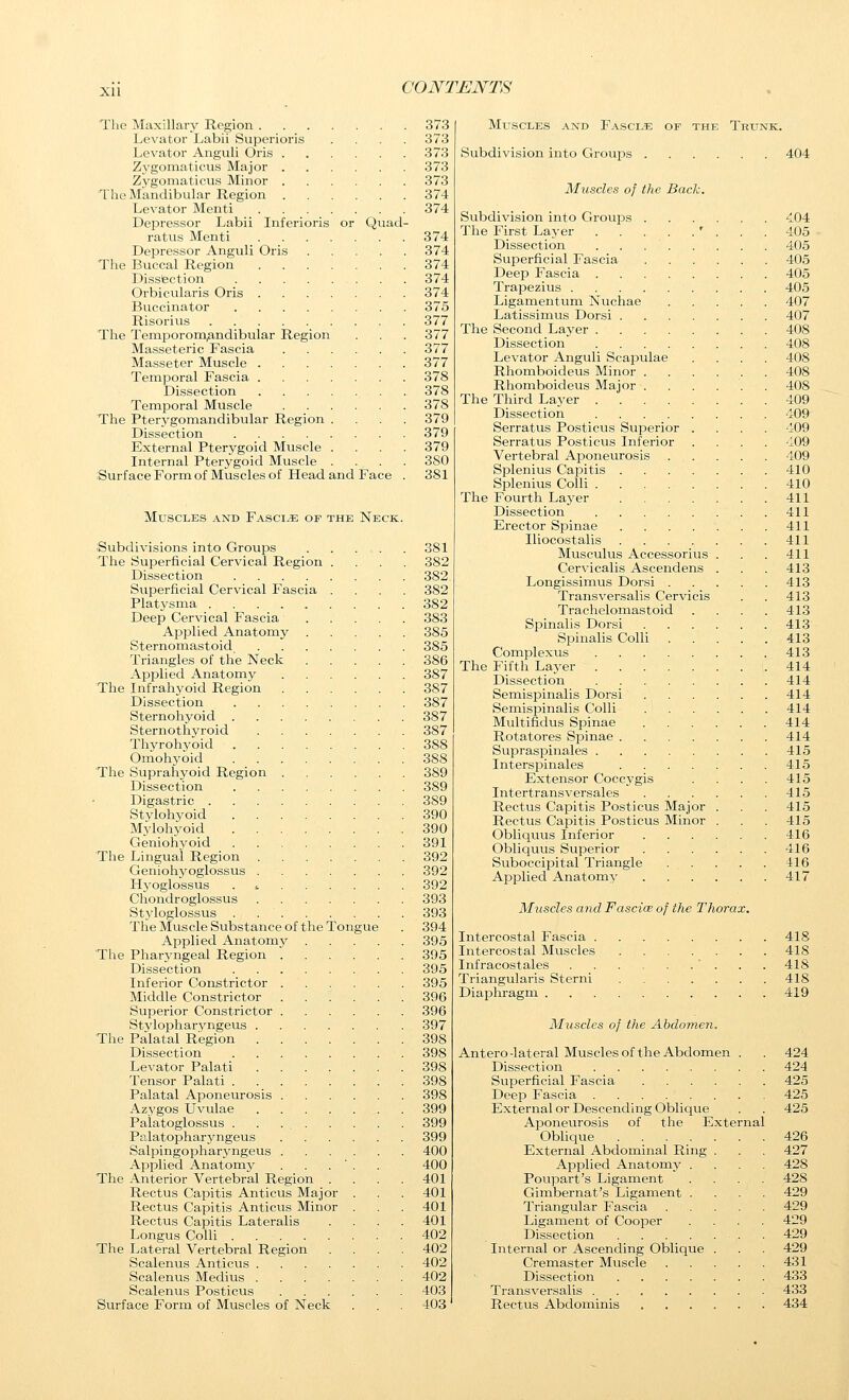 xu The Maxillary Region 373 Levator Labii Superioris .... 373 Levator Anguli Oris 373 Zygomaticus Major 373 Zygoniaticus Minor 373 The Mandibular Region 374 Levator Menti 374 Depressor Labii Inferioris or Quad- ratus Menti 374 Depressor Anguli Oris 374 The Buccal Region 374 Dissbction 374 Orbicularis Oris 374 Buccinator 375 Risorius 377 The Temporomandibular Region . . . 377 Masseteric Fascia 377 Masseter Muscle 377 Temporal Fascia 378 Dissection 378 Temporal Muscle 378 The Pterygomandibular Region .... 379 Dissection 379 External Pterygoid Muscle .... 379 Internal Pterygoid Muscle .... 3S0 Surface Form of Muscles of Head and Face . 381 Muscles and Fascia of the Neck. Subdivisions into Groups 381 The Superficial Cervical Region .... 382 Dissection 382 Superficial Cervical Fascia .... 382 Platysma 382 Deep Cervical Fascia 383 ApiDlied Anatomy 385 Sternomastoid 385 Triangles of the Neck 386 Applied Anatomy 387 The Infrahyoid Region 387 Dissection 387 Sternohyoid 387 Sternothyroid 387 Thyrohyoid 388 Omohyoid 388 The Suprahyoid Region 389 Dissection 389 Digastric 389 Stylohyoid 390 Mylohyoid 390 Geniohyoid 391 The Lingual Region 392 Geniohyoglossus 392 Hyoglossus 392 Chondroglossus 393 Styloglossus . 393 The Muscle Substance of the Tongue . 394 Applied Anatomy 395 The Pharyngeal Region 395 Dissection . 395 Inferior Constrictor 395 Middle Constrictor 396 Superior Constrictor 396 Stjdopharyngeus 397 The Palatal Region 398 Dissection 398 Levator Palati 398 Tensor Palati 398 Palatal Aponeurosis 398 Azygos Uvulae 399 Palatoglossus . . 399 Palatopharyngeus 399 Salpingo pharyngeus 400 Applied Anatomy . . . ' . . 400 The Anterior Vertebral Region .... 401 Rectus Capitis Anticus Major . . . 401 Rectus Capitis Anticus Minor . . ,401 Rectus Capitis Lateralis .... 401 Longus Colli 402 The Lateral Vertebral Region .... 402 Scalenus Anticus 402 Scalenus Medius 402 Scalenus Posticus 403 Surface Form of Muscles of Neck . . . 403 Mltscles and Fascia of the Trunk. Subdivision into Groups 404 Muscles of the Back. Subdivision into Groujss 404 The First Layer ' . . . 405 Dissection 405 Superficial Fascia 405 Deep Fascia 405 TrajDezius . . . 405 Ligamentum Nuchae 407 Latissimus Dorsi 407 The Second Layer 408 Dissection 408 Levator Anguli Scapulae .... 408 Rhomboideus Minor 408 Rhomboideus Major ...... 408 The Third Layer 409 Dissection 409' Serratus Posticus Superior .... 409 Serratus Posticus Inferior .... 409 Vertebral Aponeurosis 409 Splenius Capitis 410 Splenius Colli 410 The Fourth Layer 411 Dissection 411 Erector Spinae 411 Iliocostalis 411 Musculus Accessorius . . . 411 Cervicalis Ascendens . . . 413 Longissimus Dorsi 413 Transversalis Cervicis . . 413 Trachelomastoid . . . . 413 Spinalis Dorsi 413 Spinalis Colli 413 Complexus 413 The Fifth Layer 414 Dissection 414 Semispinalis Dorsi 414 Semispinalis Colli 414 Multifidus Spinae 414 Rotatores Spinae 414 Supraspinales 415 Intersjainales 415 Extensor Coccygis . . . . 415 Intertransversales 415 Rectus Capitis Posticus Major . . . 415 Rectus Capitis Posticus Minor . . . 415 Obliquus Inferior 416 Obliquus Superior . . . . . . 416 Suboccipital Triangle . . . . . 416 Ajaplied Anatomy 417 Muscles and Fascice of the Thorax. Intercostal Fascia .... . . . 418 Intercostal Muscles . . . 418 Infracostales ..... • . . .418 Triangularis Sterni . . . 418 Diaphragm . . . 419 Muscles of the Abdomen. Antero-lateral Muscles of the Abdomen . . 424 Dissection 424 Superficial Fascia 425 Deep Fascia 425 External or Descending Oblique . . 425 Aponeurosis of the External Oblique 426 External Abdominal Ring . . . 427 Applied Anatomjr .... 428 Poupart's Ligament .... 428 Gimbernat's Ligament .... 429 Triangular Fascia 429 Ligament of Cooper .... 429 Dissection . 429 Internal or Ascending Oblique . . . 429 Cremaster Muscle 431 Dissection 433 Transversalis 433 Rectus Abdominis 434