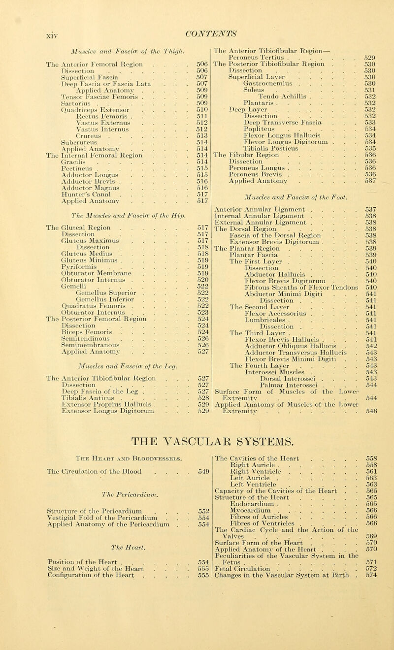 Muscles and Fascice of the Thigh. The Anterior Femoral Region .... 506 Dissection 506 Superficial Fascia 507 Deep Fascia or Fascia Lata . . . 507 Applied Anatomy 509 Tensor Fasciae Femoris 509 Eiartorius 509 Quadriceps Extensor 510 Rectus Femoris 511 Vastus Externus 512 Vastus Internus 512 Crureus 513 Subcrureus 514 Applied Anatomy 514 The Internal Femoral Region .... 514 Gracilis 514 Pectineus 515 Adductor Longus 515 Adductor Brevis 516 Adductor Magnus 516 Hunter's Canal 517 Applied Anatomy 517 The Muscles and Fascice of the Hip. The Gluteal Region 517 Dissection 517 Gluteus Maximus 517 Dissection 518 Gluteus Medius 518 Gluteus Minimus 519 Pyriformis 519 Obturator Membrane 519 Obturator Internus 520 Gemelli 522 Gemellus Superior 522 Gemellus Inferior 522 Quadratus Femoris 522 Obturator Internus 523 The Posterior Femoral Region .... 524 Dissection 524 Biceps Femoris 524 Semitendinous 526 Semimembranous 526 Applied Anatomy 527 Muscles and Fascia: of the Leg. The Anterior Tibiofibular Region Dissection Deep Fascia of the Leg . Tibialis Anticus .... Extensor Proprius Hallucis . Extensor Longus Digitorum 527 527 527 528 529 529 The Anterior Tibiofibular Region— Peroneus Tertius 529 The Posterior Tibiofibular Region . . . 530 Dissection 530 Superficial Layer 530 Gastrocnemius 530 Soleus 531 Tendo Achillis 532 Plantaris 532 Deep Layer . . ... . . . 532 Dissection 532 Deep Transverse Fascia . . . 533 Popliteus 534 Flexor Longus Hallucis . . . 534 Flexor Longus Digitorum . . . 534 Tibialis Posticus 635 The Fibular Region 536 Dissection 536 Peroneus Longus 536 Peroneus Brevis . . ... . . 536 Applied Anatomy 537 Muscles and Fascice of the Foot. Anterior Annular Ligament 537 Internal Annular Ligament 538 External Annular Ligament 538 The Dorsal Region 538 Fascia of the Dorsal Region . . . 538 Extensor Brevis Digitorum .... 538 The Plantar Region 539 Plantar Fascia 539 The First Layer 540 Dissection 540 Abductor Hallucis 540 Flexor Brevis Digitorum . . . 540 Fibrous Sheaths of Flexor Tendons 540 Abductor Minimi Digit! . . . 541 Dissection 541 The Second La3^er ,. 541 Flexor Accessorius 541 Lumbricales 541 Dissection 541 The Third Layer 541 Flexor Brevis Hallucis .... 541 Adductor Obliquus Hallucis . 542 Adductor Transversus Hallucis . 543 Flexor Brevis Minimi Digiti . . 543 The Fourth Layer 543 Interossei Muscles 543 Dorsal Interossei .... 543 Palmar Interossei .... 544 Surface Form of Muscles of the Lower Extremity 544 Applied Anatomy of Muscles of the Lower Extremity 546 THE VASCULAE SYSTEMS. The Heart and Bloodvessels. The Circulation of the Blood The Pericardium. Structure of the Pericardium Vestigial Fold of the Pericardium Applied Anatomy of the Pericardium The Heart. Position of the Heart . Size and Weight of the Heart Configuration of the Heart 549 552 554 554 554 555 555 The Cavities of the Heart 558 Right Auricle 558 Right Ventricle 561 Left Auricle 563 Left Ventricle 563 Capacity of the Cavities of the Heart . . 565 Structure of the Heart 565 Endocardium 565 Myocardium . 566 Fibres of Auricles 566 Fibres of Ventricles 566 The Cardiac Cycle and the Action of tlie Valves 569 Surface Form of the Heart 570 Applied Anatomy of the Heart .... 570 Peculiarities of the Vascular System in the Fetus 571 Fetal Circulation 572 Changes in the Vascular System at Birth . 574